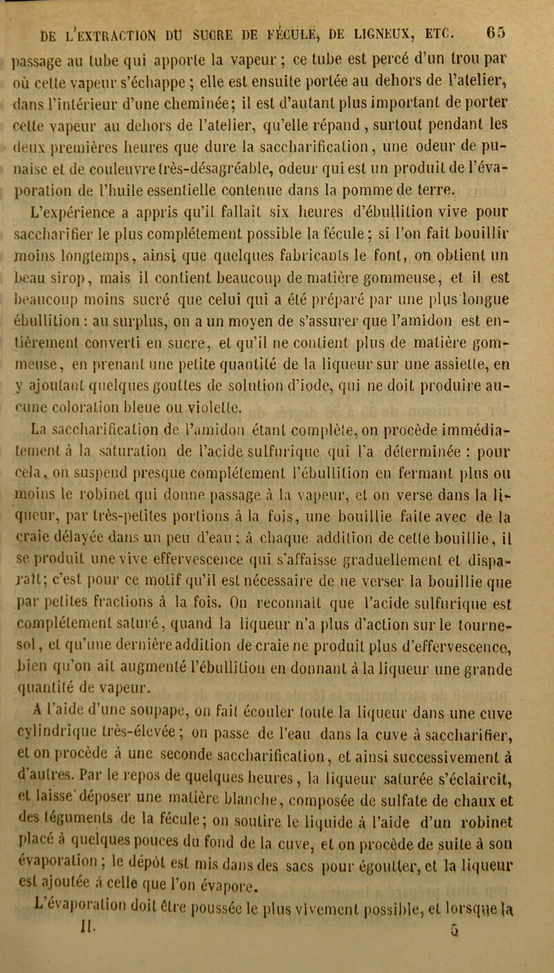 passage au tube qui apporte la vapeur ; ce tube est percé d’un trou par où celle vapeur s’échappe ; elle est ensuite portée au dehors de l’atelier, dans l’inlérieur d’une cheminée; il est d’autant plus important de porter celle vapeur au dehors de l’atelier, qu’elle répand , surtout pendant les deux premières heures que dure la saccharification, une odeur de pu- naise et de couleuvre très-désagréable, odeur qui est un produit de l’éva- poration de l’huile essentielle contenue dans la pomme de terre. L’expérience a appris qu’il fallait six heures d’ébullition vive pour saccharifier le plus complètement possible la fécule; si l’on fait bouillir moins longtemps, ainsi que quelques fabricants le font, on obtient un beau sirop, mais il contient beaucoup de matière gommeuse, et il est beaucouj) moins sucré que celui qui a été préparé j)ar une plus longue ébullition : au surplus, on a un moyen de s’assurer que l’amidon est en- tièrement converti en sucre, et qu’il ne contient plus de matière gom- meuse, en prenant une petite quantité de la liqueur sur une assiette, en y ajoutant quelques gouttes de solution d’iode, qui ne doit produire au- cune coloration bleue ou violette. La .saccharification de l’amidon étant complète, on procède immédia- tement à la saturation de l’acide sulfurique qui l’a déterminée ; pour cela, on suspend presque complètement l’ébullition en fermant plus ou moins le robinet qui donne passage à la vai)eur, et on verse dans la li- queur, par très-petites portions à la fois, une bouillie faite avec de la craie délayée dans un peu d’eau ; à chaque addition de celte bouillie, il se produit une vive effervescence qui s’affaisse graduellement et dispa- raît; c’est pour ce motif qu’il est nécessaire de ne verser la bouillie que par petites fractions à la fois. On reconnait que l’acide sulfurique est complètement saturé, quand la liqueur n’a idus d’action sur le tourne- sol , et qu’une dernière addition de craie ne produit plus d’effervescence, bien qu’on ail augmenté l’ébullition en donnant à la liqueur une grande quantité de vapeur. A l’aide d’une soui)ape, on fait écouler toute la liqueur dans une cuve cylindrique très-élevée; on passe de l’eau dans la cuve à saccharifier, et on procède à une seconde saccharification, et ainsi successivement à d autres. Par le repos de quelques heures, la liqueur saturée s’éclaircit, et laisse déposer une matière blanche, composée de sulfate de chaux et des téguments de la fécule; on soutire le liquide à l’aide d’un robinet placé cà quelques pouces du fond de la cuve, et on procède de suite à son évaporation ; le dépôt est rnis dans des sacs pour égoutter, et la liqueur est ajoutée à celle que l’on évapore. L évaporation doit ôti’e poussée le plus vivement possible, et lorsque