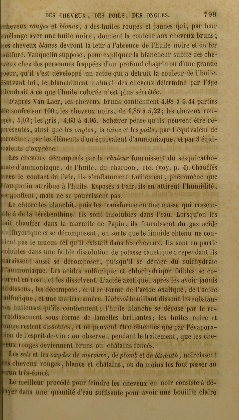 heveiix rouges el blonds, à des-liuiles rouges el jaunes qui, par leur mélange avec une huile noire, donnent la couleur aux cheveux bruns ; les cheveux blancs devront la leur à l’absence de l’huile noire et du fer sulfuré. Vauquelin suppose, pour expliquer la blancheur subite des che- ' /eux chez des personnes frappées d’un profond chagrin ou d’une grande peur, qu’il s’est développé un acide qui a détruit la couleur de l’huile, ^kiivant lui, le blanchiment naturel des cheveux déterminé par l’âge iendrait à ce que l’huile colorée n’est plus sécrétée. D’après Yan Laer, les cheveux bruns contiennent 4,98 à 5,44 parties lile soufre sur 100 les cheveux noirs, de 4,85 à 5,22; les cheveux rou- tes, 5,02; les gris, 4,63 à 4,95. Schœrer pense qu’ils peuvent être re- présentés, ainsi que les ongles, la laine et \qspoils, par 1 équivalent de protéine, par les éléments d’un équivalent d’ammoniaque, et par 3 équi- ralents d’oxygène. Les cheveux décomposés par la chaleur fournissent du sesquicarbo- lated’ammoniaque, de l’huile, du charbon, etc. (voy. p. 4). Chauffés ! vec le contact de l’air, ils s’enflamment facilement, phénomène que t^auquelin attribue à l’huile. Exposés à l’air, ils en attirent l’humidité, e gonflent, mais ne se pourrissent pas. Le chlore les blanchit, puis les transforme en une masse qui ressem- de à de la térébenthine. Ils sont insolubles dans l’eau. Lorsqu’on les ait chauffer dans la marmite de Papin, ils fournissent du gaz acide ulfhydrique et se décomposent, en sorte que le liquide obtenu ne con- ient pas le mucus tel qu’il existait dans les cheveux. Ils sont en partie olubles dans une faible dissolution de potasse caustique ; cependant ils araissent aussi se décomposer, puisqu’il se dégage du sulfhydrate ’arnmoniaque. Les acides sulfurique et chlorhydrique faibles se co- -orent en rose, et les dissolvent. L’acide azotique, après les avoir jaunis >l dissous, les décompose, et il se forme de l’acide oxalique, de l’acide 'ulfnri((ue, et une matière amère. L'alcool bouillant dissout les substan- es huileuses qu’ils contiennent; l’huile blanche se dépose par le re- roidi.ssement sous forme de lamelles brillantes; les huiles noire el ouge restent dissoutes, el ne peuvent être obtenues que par l’évapora- Iion de l’esprit-de-vin : on observe , pendant le traitement, que les chc- eux rouges deviennent bruns ou châtains foncés. Les sels el les oxydes de mercure, de plomb et de bismuth, noircissent 3s cheveux rouges, blancs el châtains, ou du moins les font passer au ' run très-foncé. Le meilleur procédé pour teindre les cheveux en noir consiste à dé- «yer dans une quantité d’eau suffisante pour avoir une bouillie claire