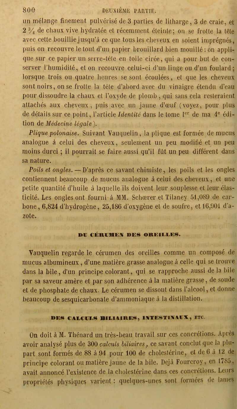 un mélange finement pulvérisé de 3 parties de litharge, 3 de craie, et 2 % de chaux vive hydratée et récemment éteinte; on se frotte la tête avec cette bouilliejusqu’à ce que tous les cheveux en soient imprégnés, puis on recouvre le tout d’un papier brouillard bien mouillé; on appli- que sur ce papier un serre-tête en toile cirée, qui a pour but de con- server l’humidité, et on recouvre celui-ci d’un linge ou d’un foulard; lorsque trois ou quatre heures se sont écoulées, et que les cheveux sont noirs, on se frotte la tête d’abord avec du vinaigre étendu d’eau pour dissoudre la chaux et l’oxyde de plomb , qui sans cela resteraient attachés aux cheveux, puis avec un jaune d’œuf (voyez, pour plus de détails sur ce point, l’article Identité dans le tome I® de ma 4® édi- tion de Médecine légale ). Plique polonaise. Suivant Vauquelin, la jilique est formée de mucus analogue à celui des cheveux, seulement un peu modifié et un peu moins durci ; il pourrait se faire aussi qu’il fût un peu différent dans sa nature. Poils et ongles. — D’après ce savant chimiste, les poils et les ongles contiennent beaucoup de mucus analogue à celui des cheveux, et une petite quantité d’huile à laquelle ils doivent leur souplesse et leur élas- ticité. Les ongles ont fourni à MM. Schœrer et Tilaney 51,089 de car- bone, 6,824 d’hydrogène, 25,186 d’oxygène et de soufre, et 16,901 d’a- zote. HiV €ÉR1J1I1G!V DES OREIEEES. Vauquelin regarde le cérumen des oreilles comme un composé de mucus albumineux, d’une matière grasse analogue à celle qui se trouve dans la bile, d’un principe colorant, qui se rapproche aussi de la bile par sa saveur amère et par son adhérence à la matière grasse, de soude et de phosphate de chaux. Le cérumen se dissout dans l’alcool, et donne beaucoup de sesquicarbonate d’ammoniaque à la distillation. DES CAECEES BIEIAIRES, lATESTIM.-lEX, ETC, On doit à M. Thénard un très-beau travail sur ces concrétions. Après avoir analysé plus de 300 calculs biliaires, ce savant conclut que la plu- part sont formés de 88 à 94 pour 100 de choleslérine, et de 6 à 12 de principe colorant ou matière jaune, de la bile. Dejû Fourcroy, en 1785, avait annoncé l’existence de la cholestérine dans ces concrétions. Leurs propriétés physiques varient : quelques-unes sont formées de lames