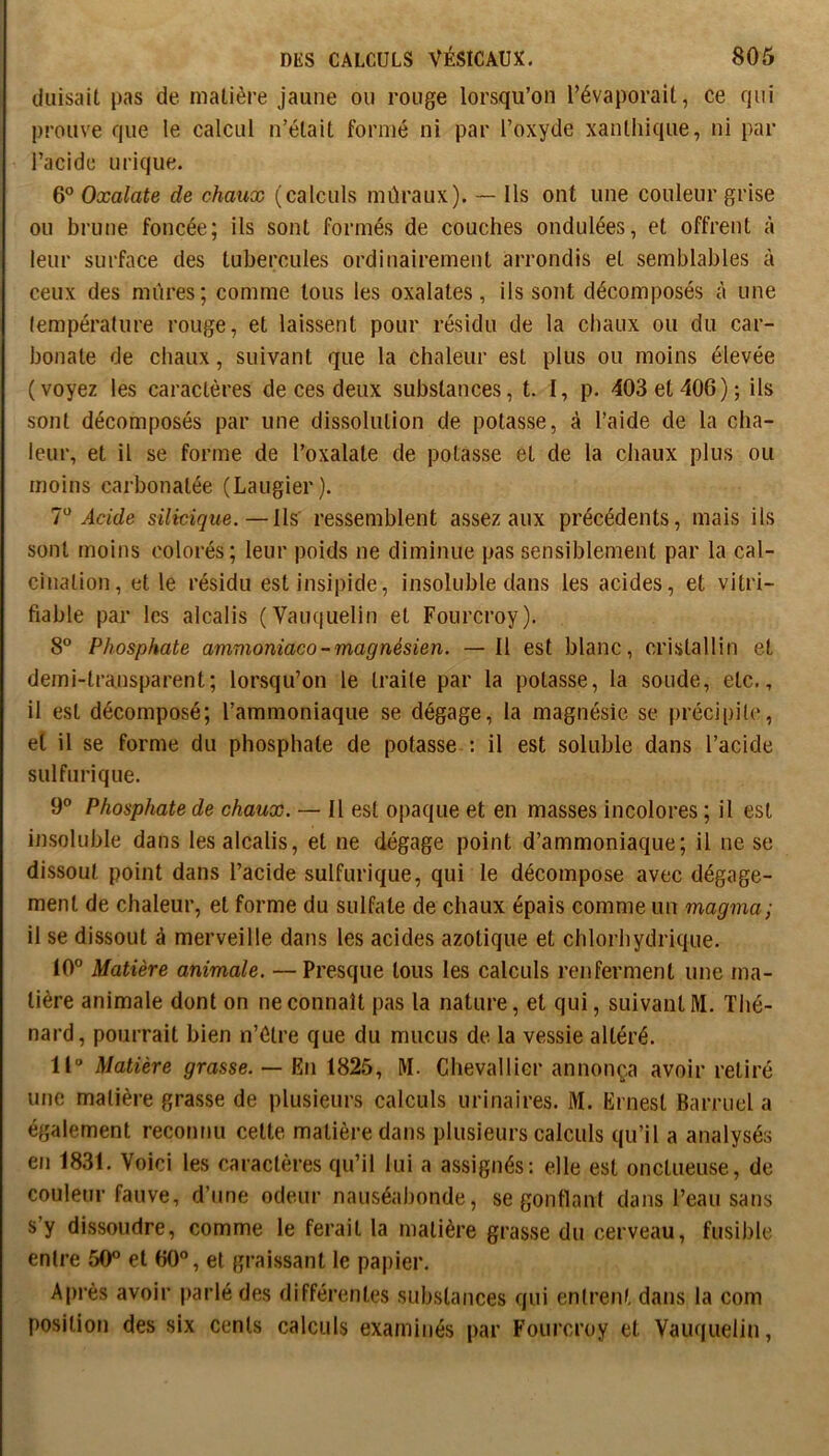 duisait pas de matière jaune ou rouge lorsqu’on l’évaporait, ce qui prouve que le calcul n’était formé ni par l’oxyde xanthiqiie, ni par l’acide urique. 6° Oxalate de chaux (calculs mûraux). — Ils ont une couleur grise ou brune foncée; ils sont formés de couches ondulées, et offrent à leur surface des tubercules ordinairement arrondis et semblables à ceux des mûres; comme tous les oxalates, ils sont décomposés à une (empérature rouge, et laissent pour résidu de la chaux ou du car- bonate de chaux, suivant que la chaleur est plus ou moins élevée (voyez les caractères de ces deux substances, t. I, p. 403 et 406); ils sont décomposés par une dissolution de potasse, à l’aide de la cha- leur, et il se forme de l’oxalate de potasse et de la chaux plus ou moins carbonatée (Laugier). V Acide silicique.—Ils ressemblent assez aux précédents, mais ils sont moins colorés; leur poids ne diminue pas sensiblement par la cal- cination, et le résidu est insipide, insoluble dans les acides, et vitri- fiable par les alcalis (Vauquelin et Fourcroy). 8° Phosphate ammoniaco-magnésien. — Il est blanc, cristallin et demi-transparent; lorsqu’on le traite par la potasse, la soude, etc., il est décomposé; l’ammoniaque se dégage, la magnésie se précipilc, et il se forme du phosphate de potasse. : il est soluble dans l’acide sulfurique. 9® Phosphate de chaux. — Il est opaque et en masses incolores ; il est insoluble dans les alcalis, et ne dégage point d’ammoniaque; il ne se dissout point dans l’acide sulfurique, qui le décompose avec dégage- ment de chaleur, et forme du sulfate de chaux épais comme un magma; il se dissout à merveille dans les acides azotique et chlorhydrique. 10° Matière animale. — Presque tous les calculs renferment une ma- tière animale dont on ne connaît pas la nature, et qui, suivant M. Thé- nard, pourrait bien n’étre que du mucus de la vessie altéré. Il Matière grasse. — En 1825, M. Chevallier annonça avoir retiré utic matière grasse de plusieurs calculs urinaires. M. Ernest Barruel a également reconnu cette matière dans plusieurs calculs qu’il a analysés en 1831. Voici les caractères qu’il lui a assignés: elle est onctueuse, de couleur fauve, d’une odeur nauséabonde, se gonflant dans l’eau sans s’y dissoudre, comme le ferait la matière grasse du cerveau, fusible entre 50° et 60°, et graissant le papier. Après avoir parlé des différentes substances qui entrent dans la corn position des six cents calculs examinés par Fourcroy et Vauquelin,