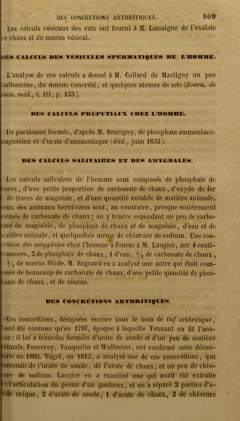 Les calculs vésicaux des rats ont fourni à M. Lassaigne de l’oxalate chaux et du mucus vésical. CALCULIS VÉSICULES SPERIHATIQUES DE L’nOlLIlE. L’analyse de ces calculs a donné à M. Collard de Martigny un peu albumine, du mucus concrété, et quelques atomes de sels (Jowrn. de àim. méd., t. III, p. 133). DES CALCULS PKÉPUTIAUX CHEZ L’HOlimE. Ils paraissent formés, d’après M. Boutigny, de phosphate ammoniaco- h'.agnésien et d’urate d’ammoniaque {ihid., juin 1833). DES CALCULS SALIVAIRES ET DES AMYGDALES. Les calculs salivaires de l’homme sont composés de phosphate de hiaux, d’une petite proportion de carbonate de chaux, d’oxyde de fer de traces de magnésie, et d’une quantité notable de matière animale. “3UX des animaux herbivores sont, au contraire, presque entièrement ' rmés de carbonate de chaux ; on y trouve cependant un peu de carbo- ate de magnésie, de phosphate de chaux et de magnésie, d’eau et de atière animale, et quelquefois même de chlorure de sodium. Une con- ■étion des amygdales chez l’homme a fourni à M. Laugier, sur 4centi- •ammes, 2 de phosphate de chaux, 1 d’eau, V2 carbonate de chaux, I/2 de mucus fétide. M. Regnard en a analysé une autre qui était com- )sée de beaucoup de carbonate de chaux, d’une petite quantité de phos- ! lale de chaux, et de mucus. DES COMCRÉTIOMS ARTHRITIQUES, Ces concrétions, désignées encore sous le nom de tuf arthritique, ont été connues qu’en 1797, époque à laquelle Tennant en fit l’ana- se; il les a trouvées formées d’urate de soude et d’un peu de matière uimale. Fourcroy, Vauquelin et Wollaston, ont confirmé cette décou- crte en 1803. Vogel, en 1813, a analysé une de ces concrétions, qui intenaitde j’urate de soude, de l’urate de chaux, et un peu de chlo- ire de sodium. Laugier en a examiné une qui avait été extraite '3 l’articulation du genou d’un goutteux, et en a séparé 2 parties d’a- de urique, 2 d’urale de soude, 1 d’urate de chaux, 2 de chlorure