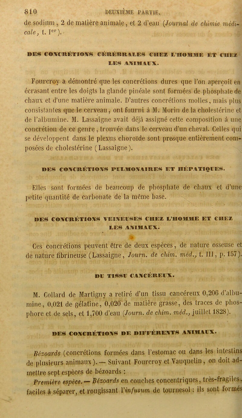 de sodium , 2 de matière animale, et 2 d’eau {Journal de chimie médi- cale, t. I®*'). DES €0]VCRÉTI0IIV$^ €ÉRÊnRyikI.i:!^ CHEZ L’HOMME ET CHEZ LES AMIMAIIX. Foui’croy a démontré que les concrétions dures que l’on aperçoit en écrasant entre les doigts la glande pinéale sont formées de phosphate de chaux et d’une matière animale. D’autres concrétions molles , mais plus consistantes que le cerveau, ont fourni à M. Morin de la cholestérine et de ralbumine. M. Lassaigne avait déjà assigné cette composition à une concrétion de ce genre, trouvée dans le cerveau d’un cheval. Celles qui se développent dans le plexus choroïde sont presque entièrement com- posées de cholestérine ( Lassaigne ). DES COMCRÉTIOAS PLLMOMAIRES ET HÉPATIQUES. Elles sont formées de beaucoup de phosphate de chaux et d’une petite quantité de carbonate de la même base. DES COMCRÉTIOMS TEIWEUSES CHEZ L’HOMME ET CHEZ LES AAIMAU^A. ê Ces concrétions peuvent être de deux espèces, de nature osseuse et de nature fibrineuse (Lassaigne, Journ. de chim. méd., t. III, p. 157). DU TISSU CAWCÉREU'X. M. Collard de Martigny a retiré d’un tissu cancéreux 0,206 d’albu- mine, 0,021 de gélatine, 0,020 de matière grasse, des traces de phos- phore et de sels, et 1,700 d’eau {Journ. de chim. méd., juillet 1828). DES COMCRÉTIOAS DE DIFFÉRENTS ANIMAUX. Bézoards (concrétions formées dans l’estomac ou dans les intestins de plusieurs animaux). — Suivant Fourcroy et Yauquelin, on doit ad- mettre sept espèces de bézoards : Première espèce,’— Bézoards en couches concentriques, très-fragiles, faciles à séparer, et rougissant Vinfusum de tournesol : ils sont formés