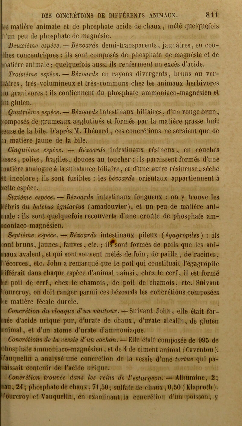 DES CONCRÉTIONS DE DIFFÉRENTS ANIMAUX. 8 H e matière animale et de phospliate acide de chaux, mêlé (juelquefois ’un peu de phosphate de magnésie. Deuxième espèce.—Bézoards demi-transparents, jaunâtres, en cou- dies concentriques : ils sont composés de phosphate de magnésie et de lidatière animale ; quelquefois aussi ils renferment un excès d’acide. Troisième espèce. — Bézoards en rayons divergents, bruns ou ver- câtres, très-volumineux et très-communs chez les animaux herbivores Il U granivores : ils contiennent du phosphate ammoniaco-magnésien et li u gluten. Quatrième espèce. — Bézoards intestinaux biliaires, d’un rouge brun, vomposés de grumeaux agglutinés et formés par la matière grasse hui=î Lîuse de la bile. D’après M. Thénard, ces concrétions ne seraient que de matière jaune de la bile. Cinquième espèce. — Bézoards intestinaux résineux , en couches i’sses, polies, fragiles, douces au toucher: ils paraissent formés d’une matière analogue à la substance biliaire, et d’une autre résineuse, sèche It incolore; ils sont fusibles : les bézoards orientaux appartiennent à (ette espèce. Sixième espèce. — Bézoards intestinaux fongueux ; on y trouve les tébris du boletus igniarius (amadouvier), et un peu de matière ani- male : ils sont quelquefois recouverts d’une croûte de phosphate am- iQoniaco-magnésien. Septième espèce. — Bézoards intestinaux pileux ( égagropiles ) : ils ont bruns, jaunes, fauves, etc. ; il.^sont formés de poils que les ani- maux avalent, et qui sont souvent mélés de foin, de paille, de racines, ’écorces, etc. John a remarqué que le poil qui constituait l’égagropile ifférait dans chaque espèce d’animal : ainsi, chez le cerf, il est formé te poil de cerf, chez le chamois, de poil de chamois, etc. Suivant '’ourcroy, on doit ranger parmi ces bézoards les concrétions composées • e matière fécale durcie. Concrétion du cloaque d’un vautour. — Suivant John, elle était for- ifiée d’acide urique pur, d’urale de chaux, d’urale alcalin, de gluten nimal, et d’un atome d’urate d’ammoniaque. Concrétions de la vessie d’un cochon. — Elle était composée de 995 de i'hosphate ammoniaco-magnésien, et de 4 de ciment animal (Caventou ). '^auquelin a analysé une concrétion de la vessie d’une tortue qui pa- raissait contenir de l’acide urique. Concrétion trouvée dans les rems de l’esturgeon. — Albumine, 2; rau,24; phosphate de chaux, 71,50; sulfate de chaux,0,60 ( Klaproth). ■’oiircroy et Vauquelin, en examinant la concrétion d’un poisson, y