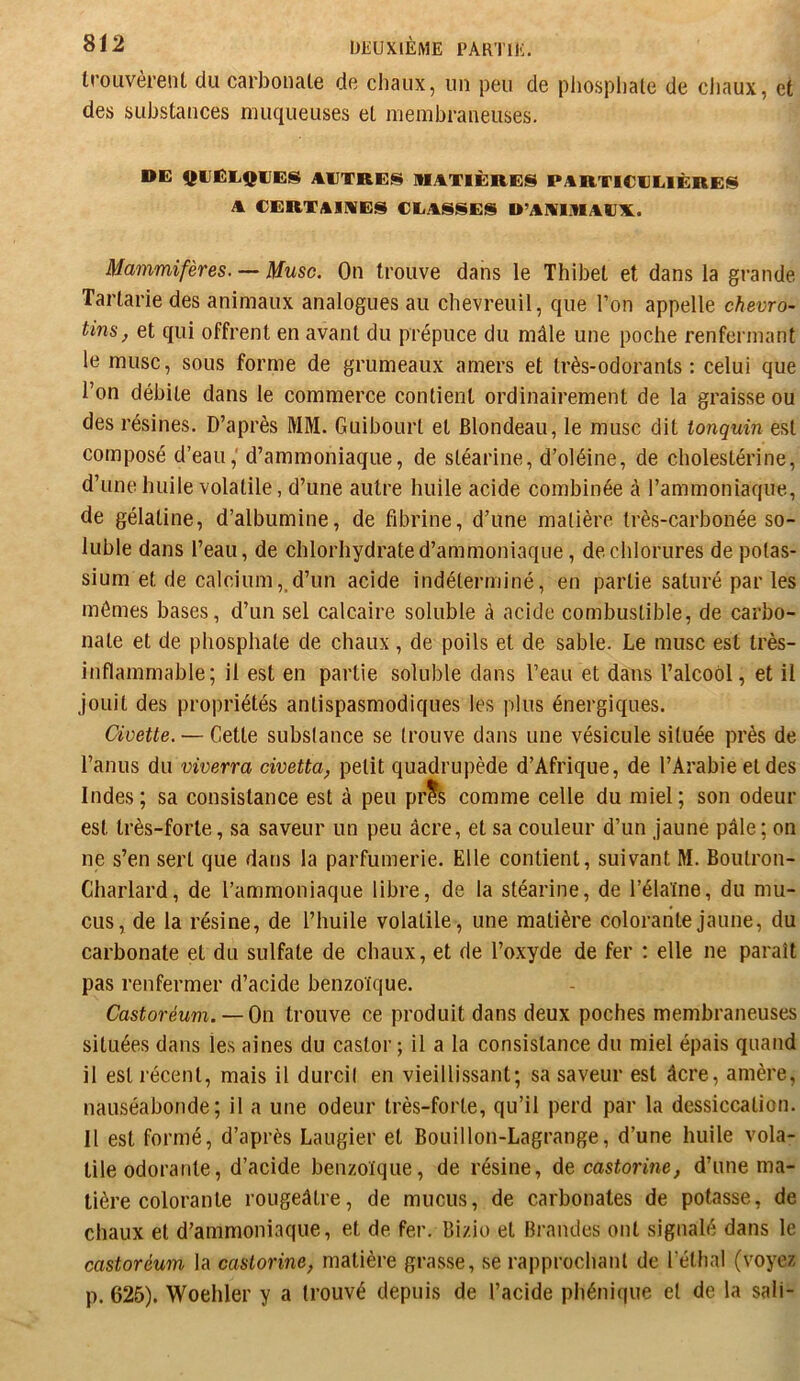 IroLivèrenl, du carbonate de chaux, un peu de pliospliale de cliaux, et des substances muqueuses et membraneuses. DE QUELQUES AUTRES MATIÈRES PARTICULIÈRES A CERTAIMES CLASSES U’AAIMAUX.. Mammifères. — Musc. On trouve dans le Thibet et dans la grande Tarlarie des animaux analogues au chevreuil, que l’on appelle chevro- tins, et qui offrent en avant du prépuce du mâle une poche renfermant le musc, sous forme de grumeaux amers et très-odorants: celui que l’on débite dans le commerce contient ordinairement de la graisse ou des résines. D’après MM. Guibourt et Blondeau, le musc dit tonquin est composé d’eau,' d’ammoniaque, de stéarine, d’oléine, de cholestérine, d’une huile volatile, d’une autre huile acide combinée à l’ammoniaque, de gélatine, d’albumine, de fibrine, d’une matière très-carbonée so- luble dans l’eau, de chlorhydrate d’ammoniaque, de chlorures de potas- sium et de calcium,, d’un acide indéterminé, en partie saturé par les mômes bases, d’un sel calcaire soluble à acide combustible, de carbo- nate et de phosphate de chaux, de poils et de sable. Le musc est très- inflammable; il est en partie soluble dans l’eau et dans l’alcool, et il jouit des propriétés antispasmodiques les plus énergiques. Civette. — Cette substance se trouve dans une vésicule située près de l’anus du viverra civetta, petit quadrupède d’Afrique, de l’Arabie et des Indes; sa consistance est à peu prts comme celle du miel; son odeur est très-forte, sa saveur un peu âcre, et sa couleur d’un jaune pâle ; on ne s’en sert que dans la parfumerie. Elle contient, suivant M. Boutron- Charlard, de l’ammoniaque libre, de la stéarine, de l’élaïne, du mu- cus, de la résine, de l’huile volatile , une matière colorante jaune, du carbonate et du sulfate de chaux, et de l’oxyde de fer ; elle ne paraît pas renfermer d’acide benzoïque. Castoréum. — i)u. trouve ce produit dans deux poches membraneuses situées dans les aines du castor; il a la consistance du miel épais quand il est récent, mais il durcil en vieillissant; sa saveur est âcre, amère, nauséabonde; il a une odeur très-forte, qu’il perd par la dessiccation. Il est formé, d’après Laugier et Bouillon-Lagrange, d’une huile vola- tile odorante, d’acide benzoïque, de résine, de castorine, d’une ma- tière colorante rougeâtre, de mucus, de carbonates de potasse, de chaux et d’ammoniaque, et de fer. Bizio et Brandes ont signalé dans le castoréum la castorine, matière grasse, se rapprochant de l’éthal (voyez p. 625). Woehler y a trouvé depuis de l’acide phénique et de la sali-