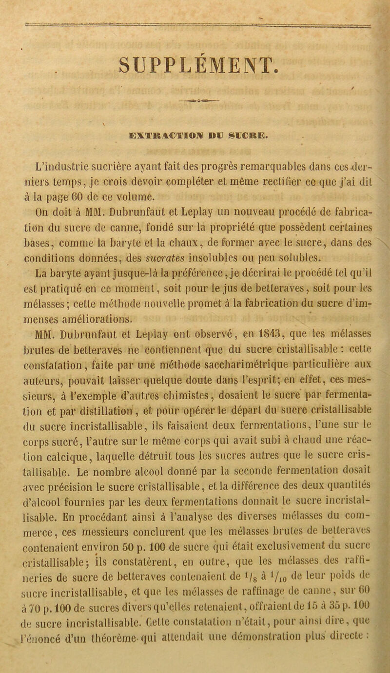 SUPPLÉMENT. KXVRAC'l'IOM DIJ SUCRE. L’industrie sucrière ayant fait des progrès remarquables dans ces-der- niers temps, je crois devoir compléter et même rectifier ce que J’ai dit à la page 60 de ce volume. On doit à MM. Dubrunfaut et Leplay un nouveau procédé de fabrica- tion du sucre de canne, fondé sur la propriété que possèdent certaines bases, comme la baryte et la chaux, de former avec le sucre, dans des conditions données, des sucrâtes insolubles ou peu solubles. La baryte ayant jusque-lè la préférence, Je décrirai le procédé tel qu’il est pratiqué en ce moment, soit pour le Jus de betteraves, soit pour les mélasses; cette méthode nouvelle promet à la fabrication du sucre d’im- menses améliorations. MM. Dubrunfaut et Leplay ont observé, en 1843, que les mélasses brutes de betteraves ne contiennent que du sucre cristallisable : cette constatation, faite par une méthode saccharimétrique particulière aux auteurs, pouvait laisser quelque doute dans l’esprit; en effet, ces mes- sieurs, à l’exemple d’autres chimistes, dosaient le sucre par fermenta- tion et par distillation , et pour opérer le départ du sucre cristallisable du sucre incristallisable, ils faisaient deux fermentations, l’une sur le corps sucré, l’autre sur le môme corps qui avait subi à chaud une réac- tion calcique, laquelle détruit tous les sucres autres que le sucre cris- tallisable. Le nombre alcool donné par la seconde fermentation dosait avec précision le sucre cristallisable, et la différence des deux quantités d’alcool fournies par les deux fermentations donnait le sucre incristal- lisable. En procédant ainsi à l’analyse des diverses mélasses du com- merce, ces messieurs conclurent que les mélasses brutes de betteraves contenaient environ 50 p. 100 de sucre qui était exclusivement du sucre cristallisable; ils constatèrent, en outre, que les mélasses des rafti- neries de sucre de betteraves contenaient de i/s ^ Vio sucre incristallisable, et que les mélasses de raftinage de canne, sur 60 à 70 p. 100 de sucres divers qu’elles retenaient, offraient de 15 à 35 p. lOÜ de sucre incristallisable. Cette constatation n’était, pour ainsi dire, que l’énoncé d’un théorème qui attendait une démonstration plus directe :