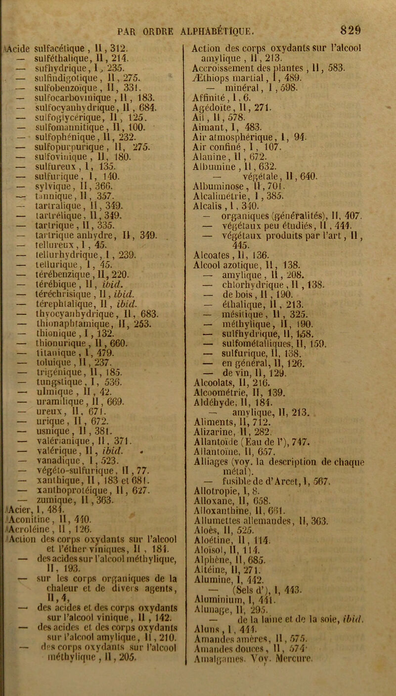 'vAcide sulfacétique , H , 312. — sulféthalique, 11,214. — siifhydrique, 1 ^ 235. — siilfindigotique , 11,275. — sulfobeuzoïque, 11, 331. — sulfocarbovinique , 11, 183. — .sulfocyanhydrique, 11, 684. — sulfoglycérique, 11, 125. — sulfoniaiinitique , 11, 100. — sulfophéniqiie, 11, 232. — sulfopurpurique, 11, 275. — sulfoviiiique , 11, 180. — sulfureux , l, 135. — sulfurique, 1, 140. — sylvique, 11,360. — taiinique, 11, 357. — tanralique, H, 349. — larlrélique, 11, 349. — taririque , Il, 335. — taririque anhydre, 11, 349. — tellureux , 1, 45. — lellurhydrique, 1, 239. — tellurique, 1, 45. — térébenzique , 11, 220. — térébique , Il, ibid. — téréchrisique , 11, ibid. — térephlalique, II, jôû/. — thyocyaiihydrique, 11, 683. — ihionàphtainique, II, 253. — thionique , 1,132. — thionurique , 11,660. — tilanique , l, 479. — toluique ,11,237. — irigénique, 11, 185. — tungstique, 1, 536. — ulinique , II, 42. — uramilique, 11,669. — ureux, 11, 671. — urique , 11 , 672. — usnique, 11,381. — valérianique, 11, 371. — valérique, 11,/ôfV/. — vanadiquc, 1,523. — végéto-sulfurique, 11,77. — xanlhique, 11, 183 et 081. — xanlhoproléique, 11, 627. — zumique, 11,363. .'Acier, 1, 484. •Aconitine, 11, 440. .«Acroléine , 11 , 126. 'Action des corps oxydants sur l’alcool et l’éther viniques, Il , 184. — des acides sur l’alcool inéthyliquc, 11, 193. — sur les corps organiques de la chaleur et de diveis agents, 11,4, — des acides et des corps oxydants .sur l’alcool vinique , 11 , 142. — des acides et des corps oxydants sur l’alcool amylique. Il, 210. — des corps oxydants sur l’alcool méthylique , Il, 205. Action des corps oxydants sur l’alcool amylique , 11,213. Accroissement des plantes, 11, 583. Æthiops martial, 1, 489. — minéral, 1 , 598. Affinité ,1,6. Agédoïte, 11,271. Ail, 11,578. Aimant, 1, 483. Air atmosphérique, 1, 94. Air confiné , 1, 107. Alanine, Il, 672. Albumine , 11,632. — végétale, 11,640. Albuminose, 11,701. Alcalimétrie, 1,385. Alcalis , l. 340. — organiques (généralités). II, 407. — végétaux peu étudiés, 11,444. — végétaux produits par l’art, 11, 445. Alcoales, 11, 136. Alcool azotique, 11, 138. — amylique , Il, 208. — chlorhydrique , 11,138. — de bois, Il, 190. — éthalique, 11, 213. — mésitique, Il, 325. — méthylique. H, l90. — sulfhydrique, 11,1,58. — sulfométalliques, 11, 159. — sulfurique, 11, 138. — en général, 11,126. — de vin, 11,129. Alcoolats, 11, 216. Alcoométrie, II, 139, Aldéhyde, 11, 184. — amylique, H, 213. Aliments, 11, 712. Alizarine, Il, 282. Allantoïde (Eau de 1’), 747. Allantoïne, II, 657. Alli.ages (voy. la description de chaque métal). — fusible de d’Arcet, 1, 567. Allotropie, 1, 8. Alloxane, 11, 658. Alloxanthine, 11, 661. Allumettes allemandes, 11,363. Aloès, 11, 525. AIoétine, 11, 114. Aloï.sol, 11, 114. Alphène, 11, 685. Altéine, 11, 271. Alumine, 1, 442. — (Sels d’), 1, 443. Aluminium, I, 411. Alunage, 11, 295. — de la laine et de la .soie, ibid. Aluns , 1, 444. Amandes amères. Il, .575. Amandes doucc.s, 11, .574' Amalgames. Voy. Mercure.