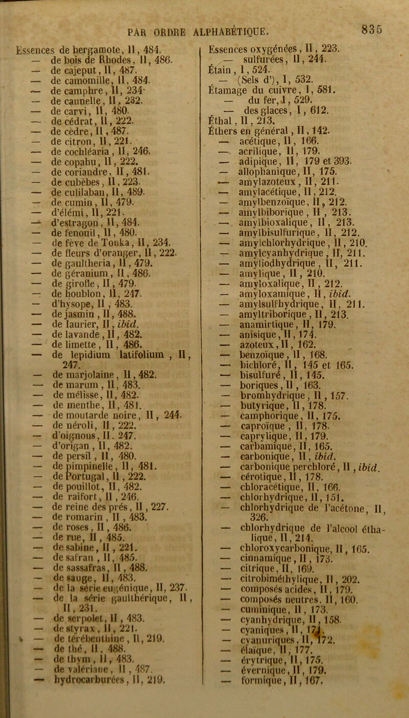 Essences de bergamote, H, 484. — de bois de Rhodes, 11, 486. — de cajeput, 11, 487. — de camomille, 11, 484. — de camphre ,11, 234- — de cannelle, 11.232. — de carvi, 11, 480. — de cédrat. Il, 222. — de cèdre, Il, 487. — de citron, 11,221. — de cochléaria , 11, 246. — de copahu, II, 222. — de coriandre, 11,481. — de cubèbes, Il, 223. — de culilaban, II, 489. — de cumin, 11, 479. — d’élémi, 11,221. — d’e.stragon, H, 484. — de fenouil, H, 480. — de fève de Tonka, 11, 234. — de fleurs d’oranger, Il, 222. — de gaultheria, 11,479. — de géranium, 11,486. — de girofle, II, 479. — de houblon, 11, 247. — d’hysope, II , 483. — de jasmin , II, 488. — de laurier, Il, ibid. — de lavande, II, 482. — de limette, Il, 486. — de lepidium lalifolium , 11, 247. — de marjolaine, Il, 482. — de marum , 11, 483. — de mélisse, II, 482. — de menthe, II, 481. — de moutarde noire, II, 244. — de néroli, 11,222. — d’oignons, II. 247. — d’origan , 11, 482. — de persil, 11, 480. — de pimpinelle , 11, 481. — de Portugal, Il, 222. — de pouillot, 11, 482. — de raifort, 11,246. — de reine des prés, Il, 227. — de romarin , H , 483. — de roses, Il, 486. — de rue, II, 485. — de Sabine, II, 221. — de safran , 11, 485. — de sassafras, Il, 488. — de sauge, II, 483. — de la série eugénique. H, 2.37. — de la série gaullhérique, 11, II, 231. — de serpolet, H , 483. — de styrax , Il, 221. i — de térébenthine , II, 219. — de thé, 11, 488. — de thym , Il, 483. — de valériane, 11,487. ~ hydrocarburées, 11, 219. Essences oxygénées, 11,223. — sulfurées, 11, 244. Étain , 1,524. , - (Sels d’), 1, 532. Étamage du cuivre, I, 581. — du fer, J, 529. — des glaces, 1, 612. Éthal, 11,213. Éthers en général, 11,142. — acétique, 11, 166. — acrilique, 11, 179. — adipique, 11, 179 et 393. — allophanique, 11, 175. *— amylazoteux, Il, 211. — amylacétique. Il, 212. — amylbenzoïque ,11,212. — amylbiborique , Il , 213. — amylbioxalique, II, 213. — amylbi.sulfurique, II, 212. — amylchlorhydrique, 11, 210. — amylcyanhÿdrique , II, 211. — amyliodhydrique , Il, 211. — amylique , 11, 210. — amyîoxalique, 11,212. — amyloxamique, II, ibid. — amylsulfhydrique, 11, 211. — amyltriborique , Il, 213. — anamirtique. H, 179. — anisique, II, 174. — azoteux, 11, 162. — benzoïque ,11,168. — bichloréjll, 145 et 165. — bisulfuré, II, 145. — boriques, Il, 163. — bromhydrique, 11,157. — butyrique, Il, 178. — camphorique, 11, 175. — caproïque , 11, 178. — caprylique. Il, 179. — carbamique, II, 165. — carbonique, 11, ibid. — carbonique perchloré, 11, ibid. — cérolique ,11,178. — chloracétic|ue. II, 166. — chlorhydrique, 11,151. — chlorhydrique de l’acétone. II 326. ’ — chlorhydrique de l’alcool étha- lique, II, 214. — chloroxycarbonique. Il, 165. — cinnamique. Il, 173. — citrique. H, 169. — cilrobiméihylique. Il, 202. — composés acides, Il, 179. — composés neutres. II, 160. — cuminique. Il, 173. — cyanhydrique, H , 158. — cyaniques, 11, 1^. — cyanuriques, II, i72. — élaïque. II, 177. — érytrique, Il, 175. — évernique, 11, 179. ~ formique, II, 167.