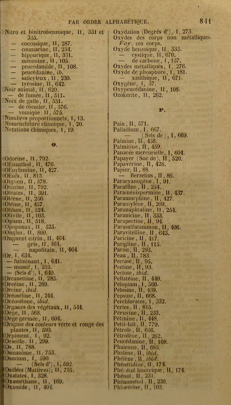 'JNiU’oet binitrobeuzoïque, II, 331 et 335. — coccusique, II, 287. — coumarine, II, 234. — hippurique, II, 331. — méconine , II, 105. — peucédamide, II, 108. — peucédaniae,ib. — salicyleux, II, 230. — tyrosine, II, 642. 'Noir animal, II, 620. — de fumée, II, 511. 'Noix de galle, II, 531. — de cocotier, II, .576. — vomique. II, 575. 'Nombres proportionnels, 1,13. Nomenclature chimique, I, 20, Notations chimiques, 1,19. O. I Odorine, II, 792. (OEnanthol, II, 476. (OEuvlamine, II, 427. (OEufs, II, 813. (Oignon, Il, 578. (Olanine, II, 792. lOléales, II, 391. (Oléène, II, 256. lOléine, II, 457. (Oliban, II, 524. (Olivile, II, 103, (Opium, II, 518. ' Opoponax, II, 525. (Ongles, II, 8(30. (Onguent citrin, II, 464. — gris, II, 464. — napolitain, II, 464. (Or, I, 634. — fulminant, 1,641. — mussif, I, 525. — (Selsd’), I, 640. (Orcanettine, II, 285. (Orcéine, II, 289. (Orcine, ibid. • Oréoséline, II, 244. (Oréosélone, ibid. (Organes des végétaux, II, 544, (Orge, Il, 568. (ürgegerméc, II, 604. (Origine des couleurs verte et rouge des plantes, II, 593. (Orpiment, 1, 92. (Orseille. II, 299. (Os, II, 788. lOsmazôme, II, 753. (Osmium, l, 590. - (Selsd’), 1,592. lOsifiées (Matières); II, 795. lOxalates, I, 328. lOxaméthane, II, 169. 'Oxamide, II, 404. Oxydation (Degrés d’), I. 273. Oxydes des corps non métalliques. Voy. ces corps. Oxyde benzoïque, II, 333. — cystique, II, 670. — de carbone, 1,157. Oxydes métalliques, I, 276. Oxyde de phosphore, I, 181. — xanthique, II, 671. Oxygène, I, 37. Oxypeucédanine, II, 108. OzoKerite, II, 262. P. Pain, II, 571. Palladium, 1, 667. — (Sels de), 1,669. Palmiue, 11, 458. Palmitine, Il, 459. Panacée mercurielle, I, 604. Papayer (Suc de), II, 520. Papavérine, 11, 428. Papier, Il, 88. — Berzelius, H, 86. Paracyanogène, I, 91. Paraffine, 11, 254. Paraménispermine, 11, 437. Pararaorphine, II, 427. Paramylène, 11, 209. Paranaphlaline, II, 254. Paranicine, 11, 333. Para pectine, II, 94. Parasulfatammon, II, 406. Paravitelline, II, 643. Paricine, II, 417. Parigline, 11, 115. Parou, 11, 293. Peau , 11, 783. Peciase, II, 95. Pectine, 11,93. Pectose, ibid. Pellatéine, 11,440. Pélopium, 1,560. Pélosine, II, 439. Pepsine, II, 668. Perchlorales, 1,332. Perles, Il, 815. Péruvine, 11,233. Pétinine, 11,448. Petit-lait, II, 779. Pétrole, 11, 616. l’étrolène, Il, 262. Peucédanine, 11, 108. Phaïenne, II, 685. Phalène, 11, ibid. Phélène, U, ibid. Phénétidinc, Il, 174. Phéi.élol binilrique, II, 174. Phénol, II, 231. Pbénométol, 11,236. Phloréline, Il, 103.