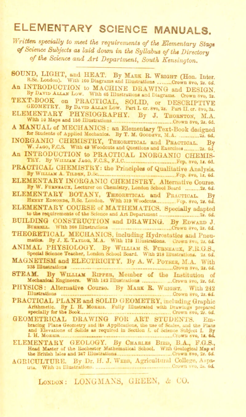 ELEMENTARY SCIENCE MANUALS. IT ritten specially to meet the requirements of the Elementary Stags of Science Subjects as laid down in the Syllabus of the Directory of the Science and Art Department, South Kensington. LI«Hr, and HEAT. By Mark R. Weight (Hon. Inter. H.Sjc. Loudon). With 160 Diagrams and Illustrations Crown Svo, 2j. 6d. An INTRODUCTION to MACHINE DRAWING and DESIGN. liy David Au.au Low. With 66 Illustrations and Diagrams. Crown svo, 2s. TEXJtm?mv °n ^HA0T1CAL- SOLID, or DESCRIPTIVE GEOMETRY. By David Au.au Low. Part I. cr. avo, 2s. Part II cr. Svo 3s ELEMENTARY PHYSIOGRAPHY. By J. Thornton M.A. With 10 Maps and 150 Illustrations Crown Svo, 2s. 6d. A MANUAL of MECHANICS : an Elementary Text-Book designed for Students of Applied Mechanics. By T. M. Goodbye, M.A 2s. id. INORGANIC CHEMISTRY, Theoretical and Practical. By W. Jago, F.C.S. With 40 Woodcuts and Questions and Exercises 2s. 6d An INTRODUCTION to PRACTICAL INORGANIC CHEMIS^ TRY. By William Jaoo, F.C.S., FAC Fcp. svo, Is. 6d. PRAC1ICAL CHEMISTRY: the Principle* of Qualitative Analysis. \V illiar A. Tildkn, D.bc. •••••••••#•••••••».Kcp. <jvu, if. 6<i. ELEMENTARY INORGANIC CHEMISTRY. Alternative Course. By W. Fcrneacx, Lecturer on Chemistry, London School Board 2s. 6d. ELEMENTARY BOTANY, Theoretical and Practical. By Hknbt Edmonds, B.Sc. London. With 319 Woodcuts Fcp. 8vo, 2s. 6<1. ELEMENTARY COURSE of MATHEMATICS. Specially adapted to the requirements of the Science and Art Department 2s. 6<i. BUILDING CONSTRUCTION and DRAWING. By Edward J. Bckbkll. With 308 Illustrations Crown svo, 2s. 6d. THEOREI1CAL MECHANICS, including Hydrostaticd and Pneu- matics. By J. E. Tailob, M.A. With 17* Illustrations. Crown 8vo, 2s. &t ANIMAL PHYSIOLOGY. By William 8. Fcrneaux, F.R.G.3., Special Science Teacher, London School Board. With 218 Illustrations. 2s. 6d. MAGNETISM and ELECTRICITY. By A. W. Poyser, M.A. With 236 Illustrations Crown Svo, 2s. Od. STEAM. By William Ripper, Member of the Institution of Mechanical Engineers. With 142 Illustrations Crown svo, 2s. 6<i. PHYSICS: Alternative Courso. By Mark R. Wright. With 242 Illustrations Crown Svo, 2s. td. PRACTICAL PLANE and SOLID GEOMETRY, including Graphic Arithmetic. By I. H. Mourns. Fully Illustrated with Drawings prepared specially for ths Boole Crown Svo, 2s. 6<i. GEOMETRICAL DRAWING FOR ART STUDENTS. Em- bracing Plans Geometry and its Applications, the use of Scales, and tfle Plans and Elevations of Solids as required in Section I. of science Subject I. By L H. Mourns Crown svo, U. 6ci ELEMENTARY GEOLOGY. By Charles Bird, B.A., F.G.S., Head Master of the Rochester Mathematical School. Witb Geological Map at the British Isles and 247 Illustrations Crown Svo, 2i. 6d. AGRICULTURE. By Dr. H. J. Webb, Agricultural College, A-pa- tria. With 31 Illustration.-. Crown svo. 2s. 6d.
