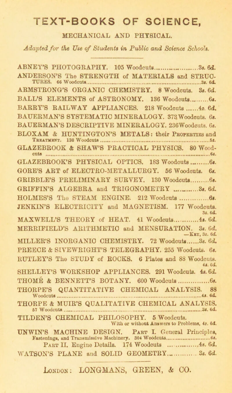 TEXT-BOOKS OF SCIENCE, MECHANICAL AND PHYSICAL. Adapted for the Use of Students in Public and Science Schools. ABNEY’S PHOTOGRAPHY. 105 Woodcuts 3*. 6d. ANDERSON’S The STRENGTH of MATERIALS and STRUC- TURES. 66 Woodcut* 3*. 6d. ARMSTRONG’S ORGANIC CHEMISTRY. 8 Woodcuts. 3*. 6d. BALL’S ELEMENTS of ASTRONOMY. 136 Woodcuts... 6*. BARRY’S RAILWAY APPLIANCES. 218 Woodcuts 4s. 6d. BAUERMAN’S SYSTEMATIC MINERALOGY. 373Woodcuts. 6*. BAUERMAN’S DESCRIPTIVE MINERALOGY. 236Woodcuts. 6«. BLOXAM & HUNTINGTON’S METALS: their Properties and Tbkatimkt. 130 Woodcut* 6*. GLAZEBROOK & SHAW’S PRACTICAL PHYSICS. 80 Wood- cut* 6j. GLAZEBROOK’S PHYSICAL OPTICS. 183 Woodcuts 6*. GORE’S ART of ELECTRO-METALLURGY. 56 Woodouts. 6*. GRIBBLE’S PRELIMINARY SURVEY. 130 Woodcuts 6». GRIFFIN’S ALGEBRA aud TRIGONOMETRY 3*. 6d. HOLMES’S The STEAM ENGINE. 212 Woodcuts 6*. JENKIN’S ELECTRICITY and MAGNETISM. 177 Woodcuts. 3«. 6(1. MAXWELL’S THEORY of HEAT. 41 Woodcuts 4*. Gd. MERRIFIELD’S ARITHMETIC and MENSURATION. 3*. Gd. —Ket, 3». 6<i. MILLER’S INORGANIC CHEMISTRY. 72 Woodcuts 3s. Gd. PREECE & SIVEWRIGHT’S TELEGRAPHY. 255 Woodcuts. 6*. RUTLEY’S The STUDY of ROCKS. 6 Plates and 88 Woodcuts. 4s. Gd. SHELLEY’S WORKSHOP APPLIANCES. 291 Woodcuts. 4*. 6d. THOME & BENNETT’S BOTANY. 600 Woodcuts 6*. THORPE’S QUANTITATIVE CHEMICAL ANALYSIS. 88 Woodcut* is. 6tl. THORPE & MUIR’S QUALITATIVE CHEMICAL ANALYSIS. 67 Woodcut* 'is. Gd. TILDEN’S CHEMICAL PHILOSOPHY. 5 Woodcuts. With or without Answers to Problems, 4s. 6d. UNWIN’S MACHINE DESIGN. Part I. General Principles, Fastenings, and Transmissive Machinery. 304 Woodcuts 6*. Part II. Engine Details. 174 Woodcuts 4s. 6d. WATSON’S PLANE and SOLID GEOMETRY 3s. Gd.