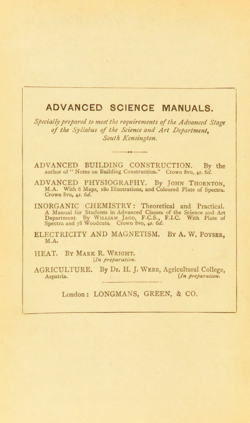 ADVANCED SCIENCE MANUALS. Specially prepared to meet the requirements of the Advanced Stage of the Syllabus of the Science and Art Department, South Kensington. ADVANCED BUILDING CONSTRUCTION. By the author of “ Notes on Building Construction.” Crown 8vo, 4$. 6d. ADVANCED PHYSIOGRAPHY. By John Thornton, M.A. With 6 Maps, 180 Illustrations, and Coloured Plate of Spectra. Crown 8vo, 4*. 6d. INORGANIC CHEMISTRY: Theoretical and Practical. A Manual for Students in Advanced Classes of the Science and Art Department By William Jago, F.C.S., F.I.C. With Plate of Spectra and 78 Woodcuts. Crown 8vo, 41. 6d. ELECTRICITY AND MAGNETISM, By A. \V. Poyser, M.A. HEAT. By Mark R. Wright. [In preparation. AGRICULTURE. By Dr. H. J. Webb, Agricultural College, Aspatria. [/« preparation.