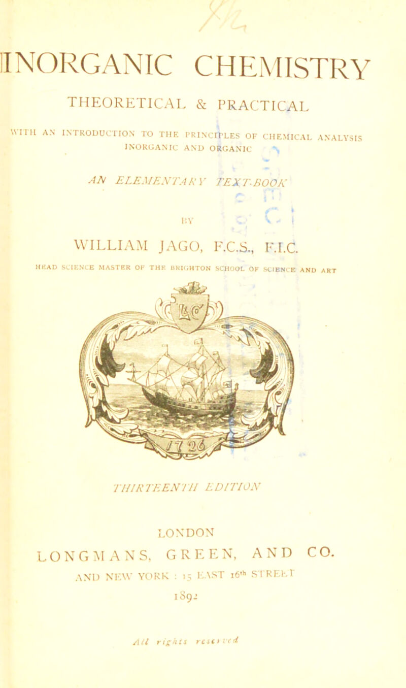 THEORETICAL & PRACTICAL WITH AN INTRODUCTION TO THE PRINCIPLES OF CHEMICAL ANALYSIS INORGANIC AND ORGANIC AA ELEMENTARY TEXT-BOOK i:V V - I WILLIAM JAGO, F.C.S., F.I.C. HEAD SCIENCE MASTER OF THE BRIGHTON SCHOOL OF SCIENCE AND ART THIRTEENTH EDITION LONDON LONGMANS, GREEN, AND CO. and NEW YORK : 15 EAST i6'h STREET 189.’ All rights resit id