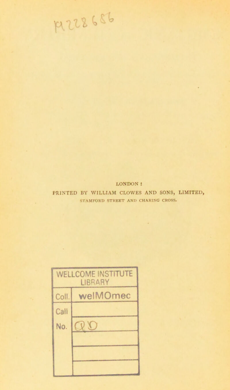 LONDON : PRINTED BY WILLIAM CLOWES AND SONS, LIMITED STAMFORD STREET AND CHARING CROSS. WELLCOME INSTITUTE LIBRARY Coll. welMOmec Call No. Q V