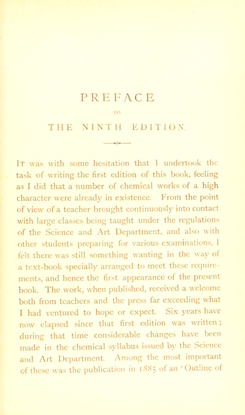 PREFAC E TO THE NINTH EDITIO X. It was with some hesitation that I undertook the task of writing the first edition of this book, feeling as I did that a number of chemical works of a high character were already in existence. From the point of view of a teacher brought continuously into contact with large classes being taught under the regulations of the Science and Art Department, and also with other students preparing for various examinations, I felt there was still something wanting in the way of a text-book specially arranged to meet these require- ments, and hence the first appearance of the present book. The work, when published, received a welcome both from teachers and the press far exceeding what I had ventured to hope or expect. Six years have now elapsed since that first edition was written ; during that time considerable changes have been made in the chemical syllabus issued by the Science and Art Department. Among the most important of these was the publication in 18X5 of an ‘Outline of