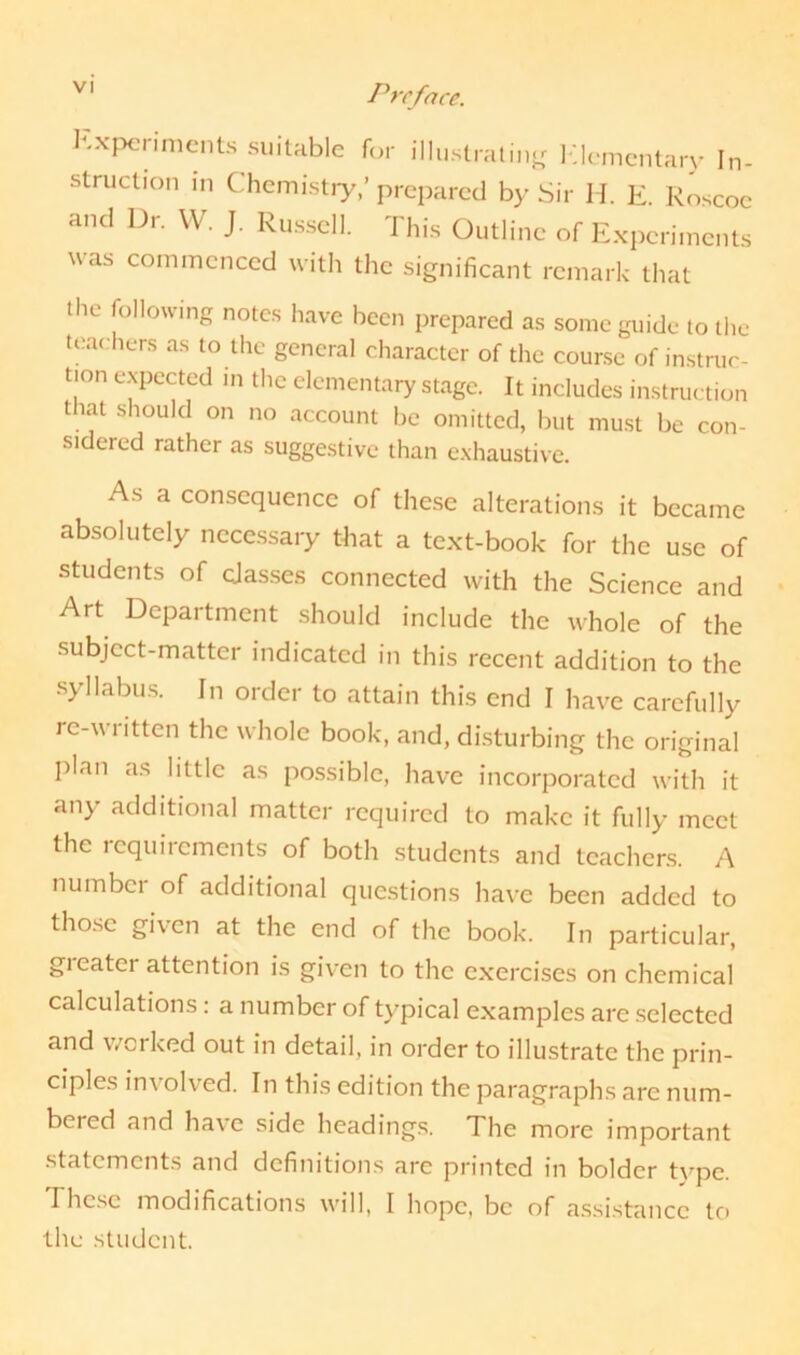 Vl Preface. Experiments suitable for illustrating Elementary In- struction in Chemistry,’prepared by Sir H. E. Roscoc and Dr. W. J. Russell. This Outline of Experiments was commenced with the significant remark that the following notes have been prepared as some guide to the teachers as to the general character of the course of instruc- tion expected in the elementary stage. It includes instruction that should on no account be omitted, but must be con- sidered rather as suggestive than exhaustive. As a consequence of these alterations it became absolutely necessary that a text-book for the use of students of classes connected with the Science and Art Department should include the whole of the subject-matter indicated in this recent addition to the syllabus. In order to attain this end I have carefully re-written the whole book, and, disturbing the original plan as little as possible, have incorporated with it any additional matter required to make it fully meet the requirements of both students and teachers. A number of additional questions have been added to those given at the end of the book. In particular, greater attention is given to the exercises on chemical calculations: a number of typical examples are selected and worked out in detail, in order to illustrate the prin- ciples im olved. In this edition the paragraphs are num- bered and have side headings. The more important statements and definitions are printed in bolder tvpc. These modifications will, I hope, be of assistance to the student.