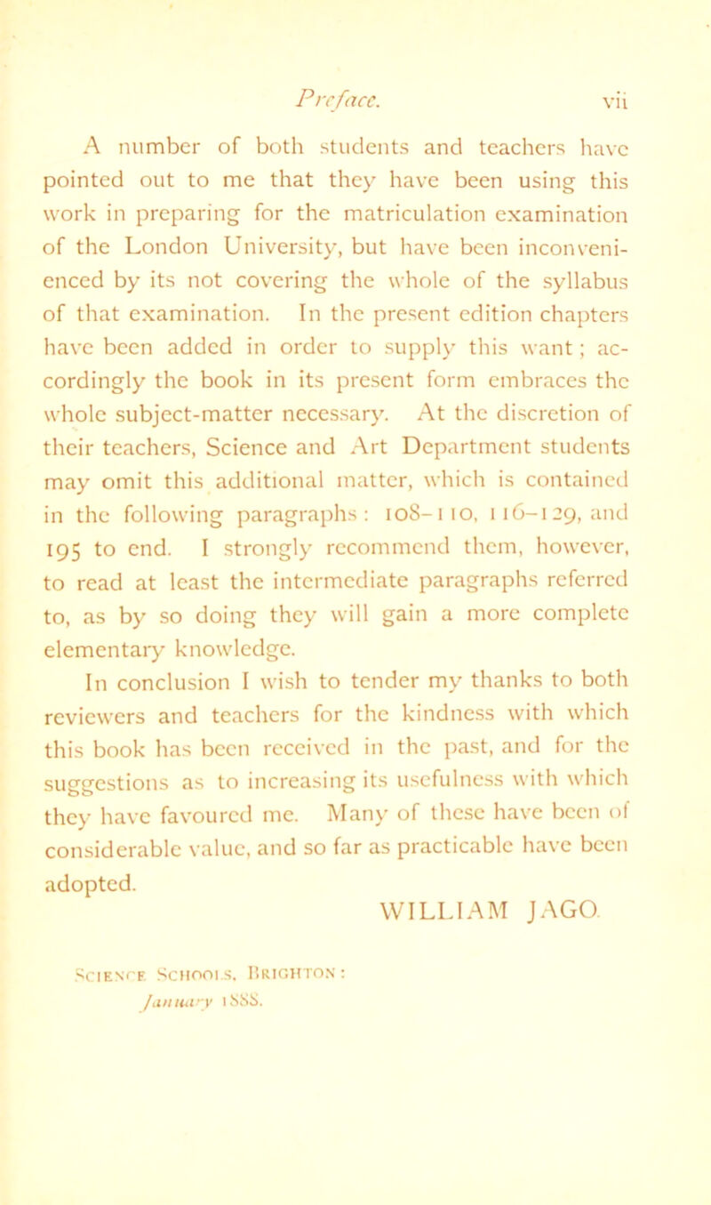 A number of both students and teachers have pointed out to me that they have been using this work in preparing for the matriculation examination of the London University, but have been inconveni- enced by its not covering the whole of the syllabus of that examination. In the present edition chapters have been added in order to supply this want; ac- cordingly the book in its present form embraces the whole subject-matter necessary. At the discretion of their teachers, Science and Art Department students may omit this additional matter, which is contained in the following paragraphs: 108-110, 116-129, and 195 to end. I strongly recommend them, however, to read at least the intermediate paragraphs referred to, as by so doing they will gain a more complete elementary knowledge. In conclusion I wish to tender my thanks to both reviewers and teachers for the kindness with which this book has been received in the past, and for the suggestions as to increasing its usefulness with which they have favoured me. Many of these have been of considerable value, and so far as practicable have been adopted. Science Scmooi s. Brighton: January lSSS. WILLIAM JAGO.