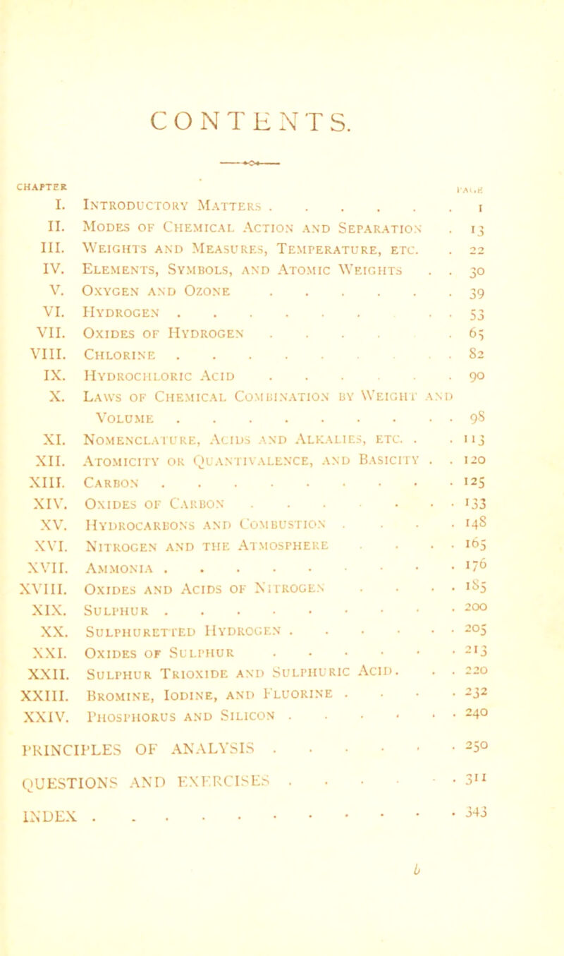 CONTENTS. CHAPTER I'AliK I. Introductory Matters I II. Modes of Chemical Action and Separation 13 III. Weights and Measures, Temperature, etc. 22 IV. Elements, Symbols, and Atomic Weights . . 30 V. Oxygen and Ozone 39 VI. Hydrogen . . 53 VII. Oxides of Hydrogen .... 63 VIII. Chlorine 82 IX. Hydrochloric Acid 90 X. Laws of Chemical Combination by Weight and Volume 9s XI. Nomenclature, Acids and Alkalies, etc. . '>3 XII. Atomicity ok Quantivalence, and Basicity . . 120 XIII. Carbon 125 XIV. Oxides of Carbon 133 XV. Hydrocarbons and Combustion . . . . 14S XVI. Nitrogen and the Atmosphere • ■ • 165 XVII. Ammonia 176 XVIII. Oxides and Acids of Nitrogen . ■ • • 185 XIX. Sulphur 200 XX. Sulphuretted Hydrogen 205 XXI. Oxides of Sulphur 213 XXII. Sulphur Trioxide and Sulphuric Acid. . . 220 XXIII. Bromine, Iodine, and Fluorine . . . . 232 XXIV. Phosphorus and Silicon 240 PRINCIPLES OF ANALYSIS 250 QUESTIONS AND EXERCISES • • 3” INDEX 343 b