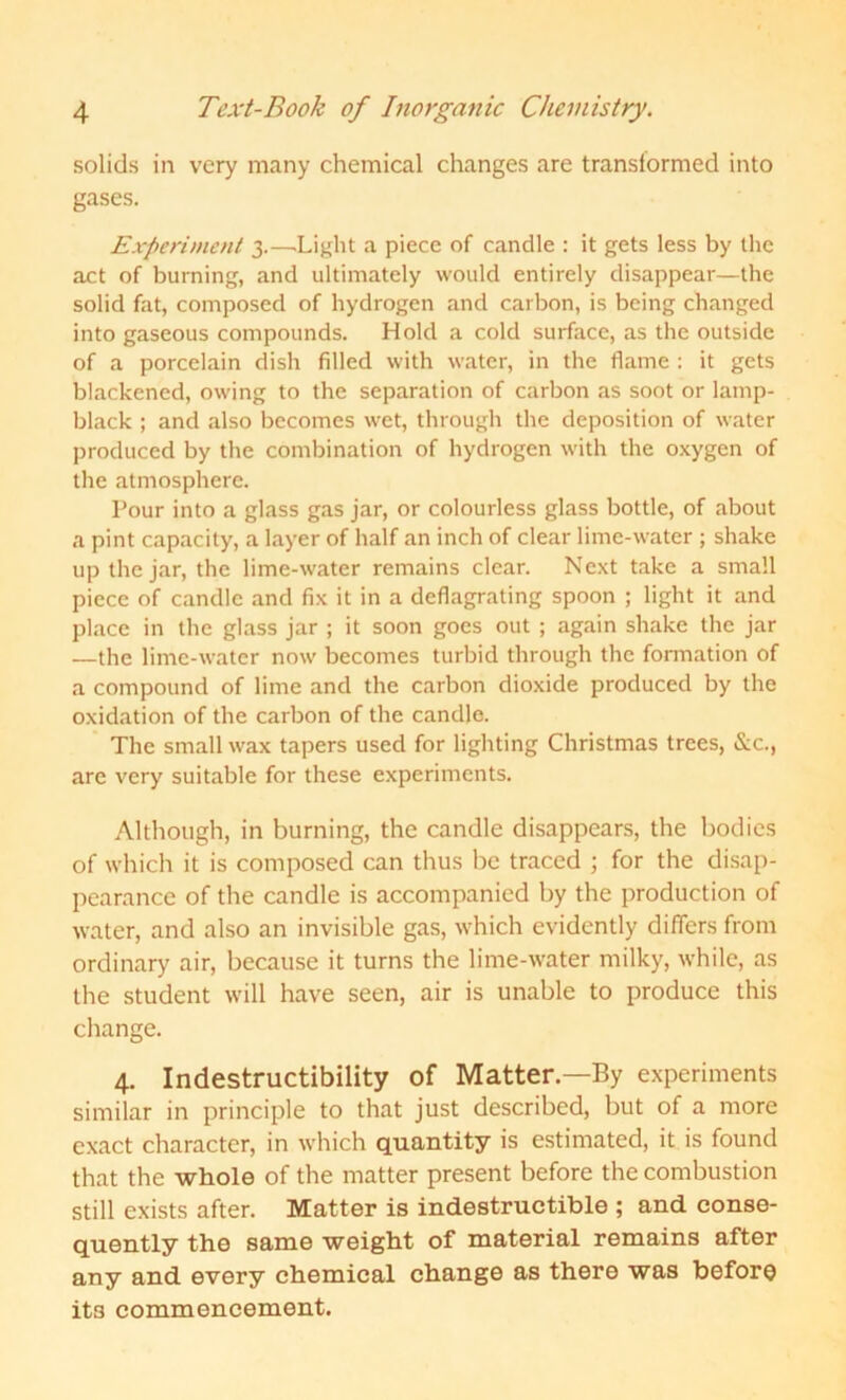 solids in very many chemical changes are transformed into gases. Experiment 3.—.Light a piece of candle : it gets less by the act of burning, and ultimately would entirely disappear—the solid fat, composed of hydrogen and carbon, is being changed into gaseous compounds. Hold a cold surface, as the outside of a porcelain dish filled with water, in the flame : it gets blackened, owing to the separation of carbon as soot or lamp- black ; and also becomes wet, through the deposition of water produced by the combination of hydrogen with the oxygen of the atmosphere. Pour into a glass gas jar, or colourless glass bottle, of about a pint capacity, a layer of half an inch of clear lime-water ; shake up the jar, the lime-water remains clear. Next take a small piece of candle and fix it in a deflagrating spoon ; light it and place in the glass jar ; it soon goes out ; again shake the jar —the lime-water now becomes turbid through the formation of a compound of lime and the carbon dioxide produced by the oxidation of the carbon of the candle. The small wax tapers used for lighting Christmas trees, &c., are very suitable for these experiments. Although, in burning, the candle disappears, the bodies of which it is composed can thus be traced ; for the disap- pearance of the candle is accompanied by the production of water, and also an invisible gas, which evidently differs from ordinary air, because it turns the lime-water milky, while, as the student will have seen, air is unable to produce this change. 4. Indestructibility of Matter—By experiments similar in principle to that just described, but of a more exact character, in which quantity is estimated, it is found that the whole of the matter present before the combustion still exists after. Matter is indestructible ; and conse- quently the same weight of material remains after any and every chemical change as there was before its commencement.