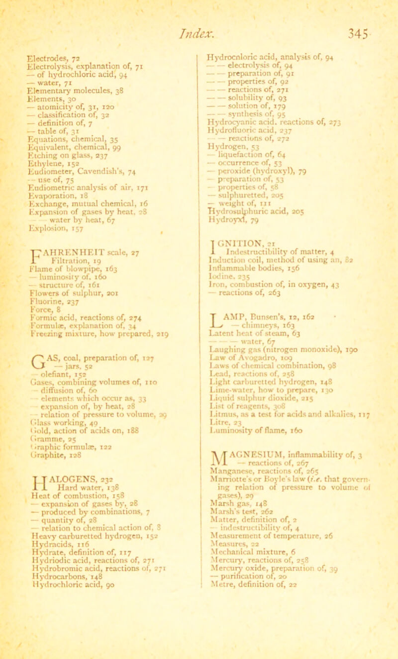 Electrodes, 72 Electrolysis, explanation of, 71 — of hydrochloric acid, 94 — water, 71 Elementary molecules, 38 Elements, 30 — atomicity of, 31, 120 — classification of, 32 — definition of, 7 — table of, 31 F.quations, chemical, 35 Equivalent, chemical, 99 Etching on glass, 237 Ethylene, 152 Eudiometer, Cavendish's, 74 use of, 75 Etidiometric analysis of air, 171 Evaporation, 18 Exchange, mutual chemical, 16 Expansion of gases by heat, 28 water by heat, 67 Explosion, 157 Hydrocnloric acid, analysis of, 94 electrolysis of, 94 preparation of, 91 — — properties of, 92 — — reactions of, 271 solubility of, 93 solution of, 179 synthesis of, 95 Hydrocyanic acid, reactions of, 273 Hydrofluoric acid, 237 reactions of, 272 Hydrogen, 53 — liquefaction of, 64 — occurrence of, 53 — peroxide (hydroxyl), 79 — preparation of, 53 — properties of, 58 — sulphuretted, 205 — weight of, in HydrosuUihiiric acid, 205 H ydroyxf, 79 CAHRENHEIT scale, 27 1 Filtration, 19 Flame of blowpipe, 163 — luminosity of. 160 — structure of, 161 Flowers of sulphur, 201 Fluorine, 237 Force, 8 Formic acid, reactions of, 274 Formula:, explanation of, 34 Freezing mixture, how prepared, 219 GAS, coal, preparation of, 127 — jars. 52 olefiant, 152 Gases, combining volumes of, no diffusion of, 60 elements which occur as, 33 expansion of, by heat, 28 relation of pressure to volume, 29 Glass working, 40 Gold, action of acids on, 188 Gramme, 25 1 -rapine formulre, 122 Graphite, 128 Halogens, 232 Hard water, 138 FI eat of combustion, 158 — expansion of gases by, 28 — produced by combinations, 7 — quantity of, 28 — relation to chemical action of, 8 11 eavy carburet ted hydrogen, 152 Hydrncids, 116 _ Hydrate, definition of, 117 Hydriodic acid, reactions of, 271 Hydrobromic acid, reactions of, 271 Hydrocarbons, 148 Hydrochloric acid, 90 T GNITION, 21 i Indestructibility of matter, 4 Induction coil, method of using an, £2 Inflammable bodies, 156 Iodine, 235 iron, combustion of, in oxygen, 43 — reactions of, 263 LAMP, Bunsen’s, 12, 162 — chimneys, 163 Latent heat of steam, 63 water, 67 Laughing gas (nitrogen monoxide), 190 law of Avogadro, 109 i I aws of chemical combination, 98 • Lead, reactions of, 258 Light carburettcd hydrogen, 148 Lime-water, how to prepare, 130 Liquid sulphur dioxide, 215 List of reagents, 308 Litmus, as a test for acids and alkalies, 117 Litre. 23 Luminosity of flame, 160 MAGNESIUM, inflammability of, 3 — reactions of, 267 ] Manganese, reactions of, 265 j Mamotte's or Boyle's law (i.e. that govern ing relation of pressure to volume of gases), 29 Marsh gas, 148 Marsh’s test, 262 Matter, definition of, 2 indestructibility of, 4 Measurement of temperature, 26 i Measures, 22 Mechanical mixture, 6 j Mercury, reactions of, 258 Mercury oxide, preparation of, 39 j — purification of, 20 1 Metre, definition of, 22