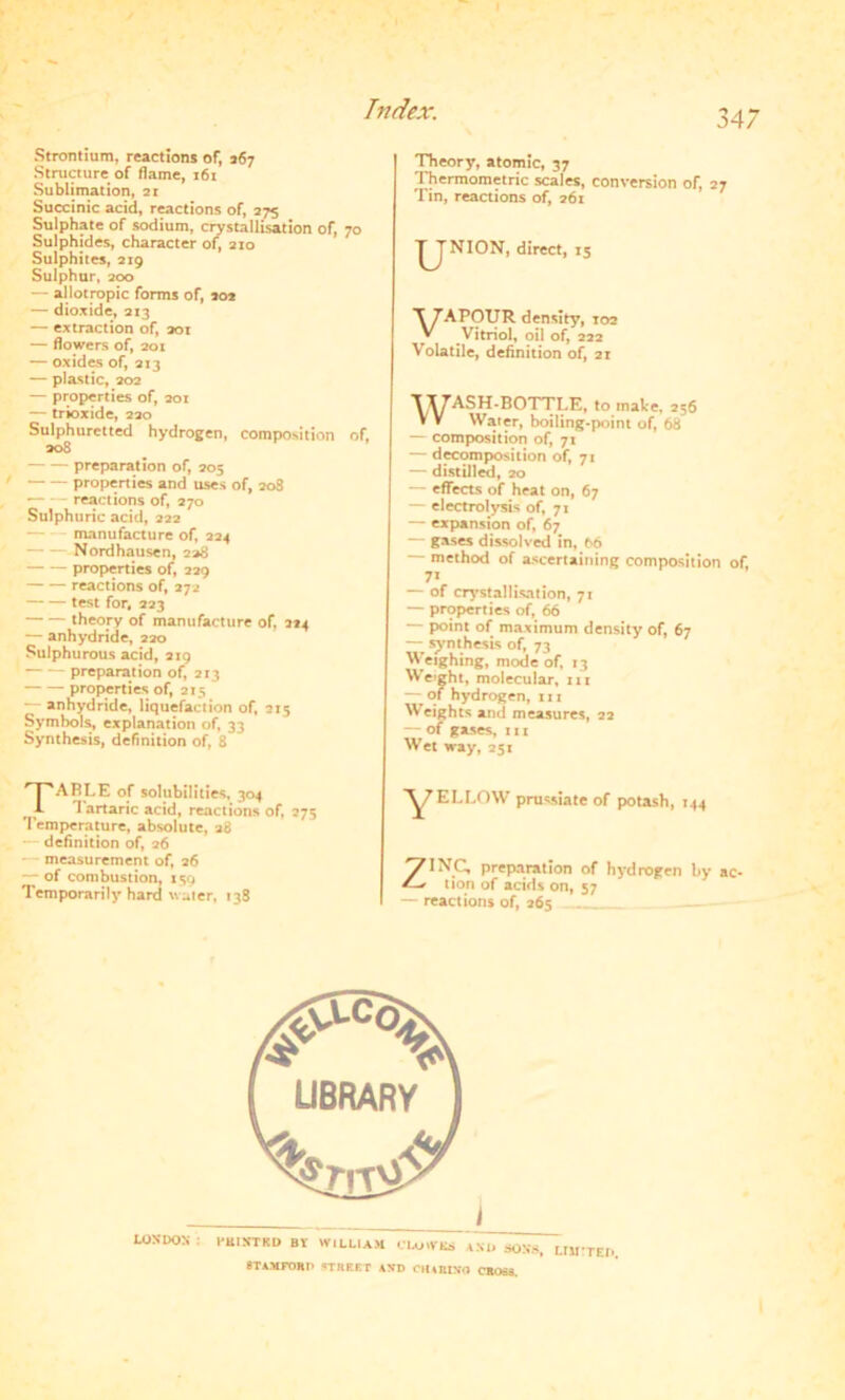 Strontium, reactions of, 167 Structure of flame, 161 Sublimation, 21 Succinic acid, reactions of, 275 Sulphate of sodium, crystallisation of, 70 Sulphides, character of, 210 Sulphites, 219 Sulphur, 200 — allotropic forms of, 202 — dioxide, 213 — extraction of, sot — flowers of, 201 — oxides of, 213 — plastic, 202 — properties of, 201 — trioxide, 220 Sulphuretted hydrogen, composition of, 208 preparation of, 205 properties and uses of, 208 reactions of, 270 Sulphuric acid, 222 — manufacture of, 224 — Nordhausen, 228 properties of, 229 reactions of, 272 test for. 223 theory of manufacture of, 224 — anhydride, 220 Sulphurous acid, 219 preparation of, 213 properties of, 215 — anhydride, liquefaction of, 215 Symbols, explanation of, 33 Synthesis, definition of, 8 TABLE of solubilities, 304 Tartaric acid, reactions of, 275 Temperature, absolute, 28 definition of, 26 - measurement of, 26 — of combustion, 139 Temporarily hard v. ater, 138 Theory, atomic, 37 Thermometric scales, conversion of, 27 Tin, reactions of, 261 |JNION, direct, 15 T 7APOTJR density, 102 y Vitriol, oil of, 222 Volatile, definition of, 21 WASH-BOTTLE, to make. 256 Water, boiling-point of, 68 — composition of, 71 — decomposition of, 71 — distilled, 20 — effects of heat on, 67 — electrolysis of, 71 — expansion of, 67 — gases dissolved in, 66 method of ascertaining composition of, 7* — of crystallisation, 71 — properties of, 66 — point of maximum density of, 67 — synthesis of, 73 Weighing, mode of, 13 Weight, molecular, in — of hydrogen, in Weights and measures, 22 — of gases, 111 Wet way, 25: ^/ELLOW prussiate of potash, 144 ZINC, preparation of hydrogen by ac- tion of acids on, 57 — reactions of, 265 6TAMFORP TIlEEr AND CHUUNn CROSS.