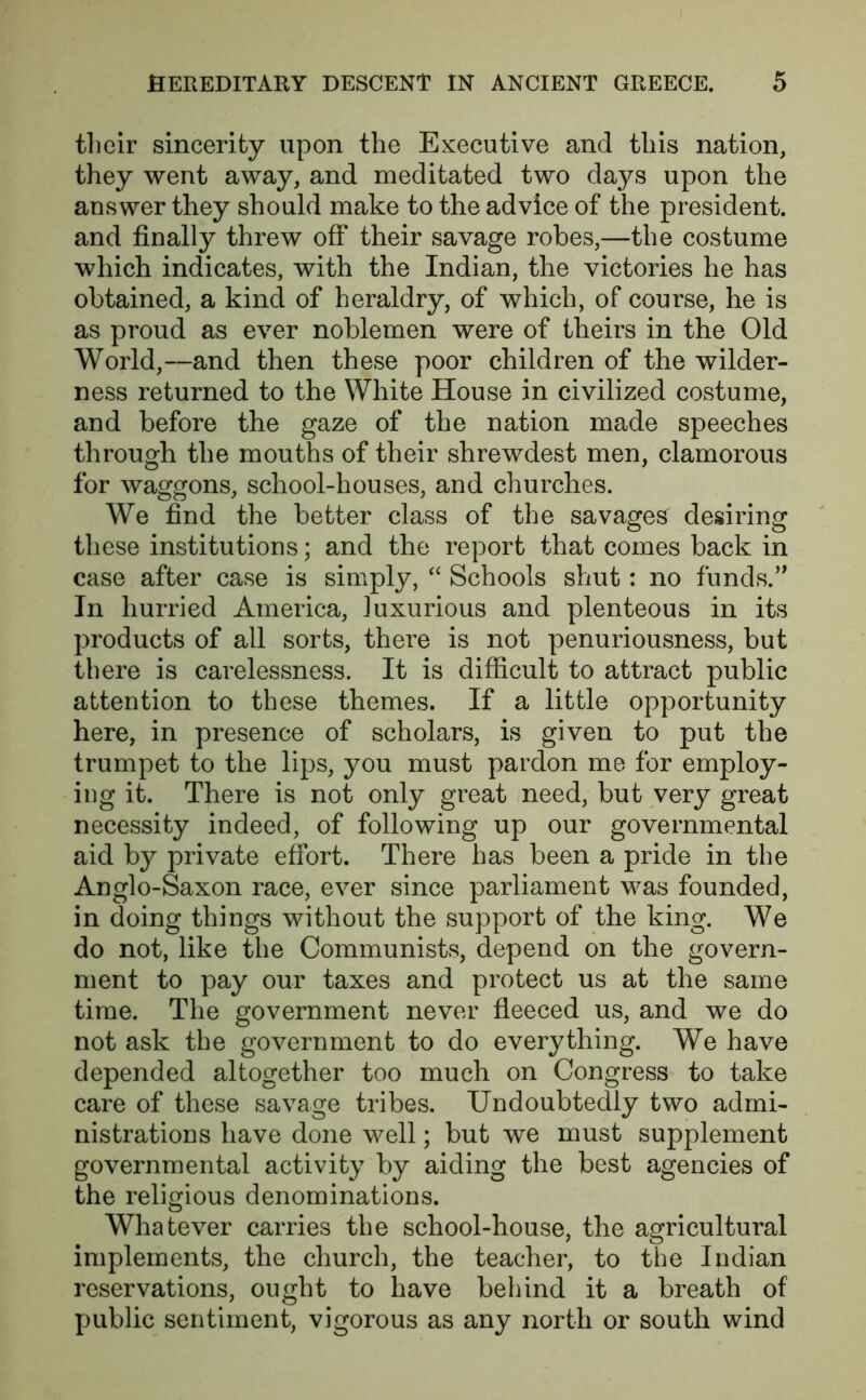 their sincerity upon the Executive and this nation, they went away, and meditated two days upon the answer they should make to the advice of the president, and finally threw off their savage robes,—the costume which indicates, with the Indian, the victories he has obtained, a kind of heraldry, of which, of course, he is as proud as ever noblemen were of theirs in the Old World,—and then these poor children of the wilder- ness returned to the White House in civilized costume, and before the gaze of the nation made speeches through the mouths of their shrewdest men, clamorous for waggons, school-houses, and churches. We find the better class of the savages desiring these institutions; and the report that comes back in case after case is simply, “ Schools shut: no funds.” In hurried America, luxurious and plenteous in its products of all sorts, there is not penuriousness, but there is carelessness. It is difficult to attract public attention to these themes. If a little opportunity here, in presence of scholars, is given to put the trumpet to the lips, you must pardon me for employ- ing it. There is not only great need, but very great necessity indeed, of following up our governmental aid by private effort. There has been a pride in the Anglo-Saxon race, ever since parliament was founded, in doing things without the support of the king. We do not, like the Communists, depend on the govern- ment to pay our taxes and protect us at the same time. The government never fleeced us, and we do not ask the government to do everything. We have depended altogether too much on Congress to take care of these savage tribes. Undoubtedly two admi- nistrations have done well; but we must supplement governmental activity by aiding the best agencies of the religious denominations. Whatever carries the school-house, the agricultural implements, the church, the teacher, to the Indian reservations, ought to have behind it a breath of public sentiment, vigorous as any north or south wind