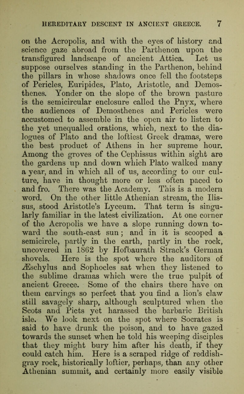 on the Acropolis, and with the eyes of history and science gaze abroad from the Parthenon upon the transfigured landscape of ancient Attica. Let us suppose ourselves standing in the Parthenon, behind the pillars in whose shadows once fell the footsteps of Pericles, Euripides, Plato, Aristotle, and Demos- thenes. Yonder on the slope of the brown pasture is the semicircular enclosure called the Pn}7x, where the audiences of Demosthenes and Pericles were accustomed to assemble in the open air to listen to the yet unequalled orations, which, next to the dia- logues of Plato and the loftiest Greek dramas, were the best product of Athens in her supreme hour. Among the groves of the Cephissus within sight are the gardens up and down which Plato walked many a year, and in which all of us, according to our cul- ture, have in thought more or less often paced to and fro. There was the Academy. This is a modem word. On the other little Athenian stream, the Ilis- sus, stood Aristotle’s Lyceum. That term is singu- larly familiar in the latest civilization. At one corner of the Acropolis we have a slope running down to- ward the south-east sun; and in it is scooped a semicircle, partly in the earth, partly in the rock, uncovered in 1862 by Hofbaurath Strack’s German shovels. Here is the spot where the auditors of iEschylus and Sophocles sat when they listened to the sublime dramas which were the true pulpit of ancient Greece. Some of the chairs there have on them carvings so perfect that you find a lion’s claw still savagely sharp, although sculptured when the Scots and Piets yet harassed the barbaric British isle. We look next on the spot where Socrates is said to have drunk the poison, and to have gazed towards the sunset when he told his weeping disciples that they might bury him after his death, if they could catch him. Here is a scraped ridge of reddish- gray rock, historically loftier, perhaps, than any other Athenian summit, and certainly more easily visible