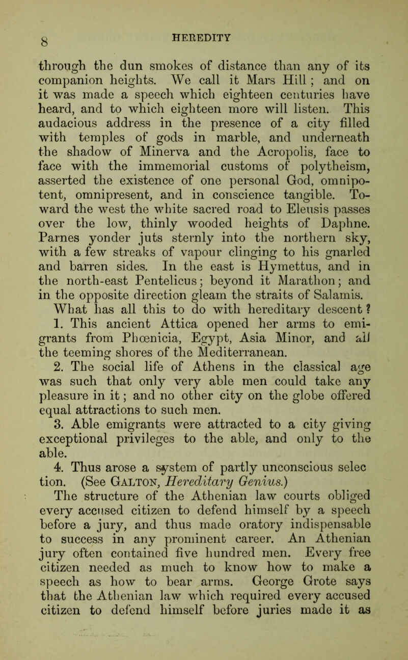 through the dun smokes of distance than any of its companion heights. We call it Mars Hill; and on it was made a speech which eighteen centuries have heard, and to which eighteen more will listen. This audacious address in the presence of a city filled with temples of gods in marble, and underneath the shadow of Minerva and the Acropolis, face to face with the immemorial customs of polytheism, asserted the existence of one personal God, omnipo- tent, omnipresent, and in conscience tangible. To- ward the west the white sacred road to Eleusis passes over the low, thinly wooded heights of Daphne. Parnes yonder juts sternly into the northern sky, with a few streaks of vapour clinging to his gnarled and barren sides. In the east is Hymettus, and in the north-east Pentelicus; beyond it Marathon; and in the opposite direction gleam the straits of Salamis. What has all this to do with hereditary descent ? 1. This ancient Attica opened her arms to emi- grants from Phoenicia, Egypt, Asia Minor, and alJ the teeming shores of the Mediterranean. 2. The social life of Athens in the classical age was such that only very able men could take any pleasure in it; and no other city on the globe offered equal attractions to such men. 3. Able emigrants were attracted to a city giving exceptional privileges to the able, and only to the able. 4. Thus arose a system of partly unconscious selec tion. (See Galton, Hereditary Genius.) The structure of the Athenian law courts obliged every accused citizen to defend himself by a speech before a jury, and thus made oratory indispensable to success in any prominent career. An Athenian jury often contained five hundred men. Every free citizen needed as much to know how to make a speech as how to bear arms. George Grote says that the Athenian law which required every accused citizen to defend himself before juries made it as