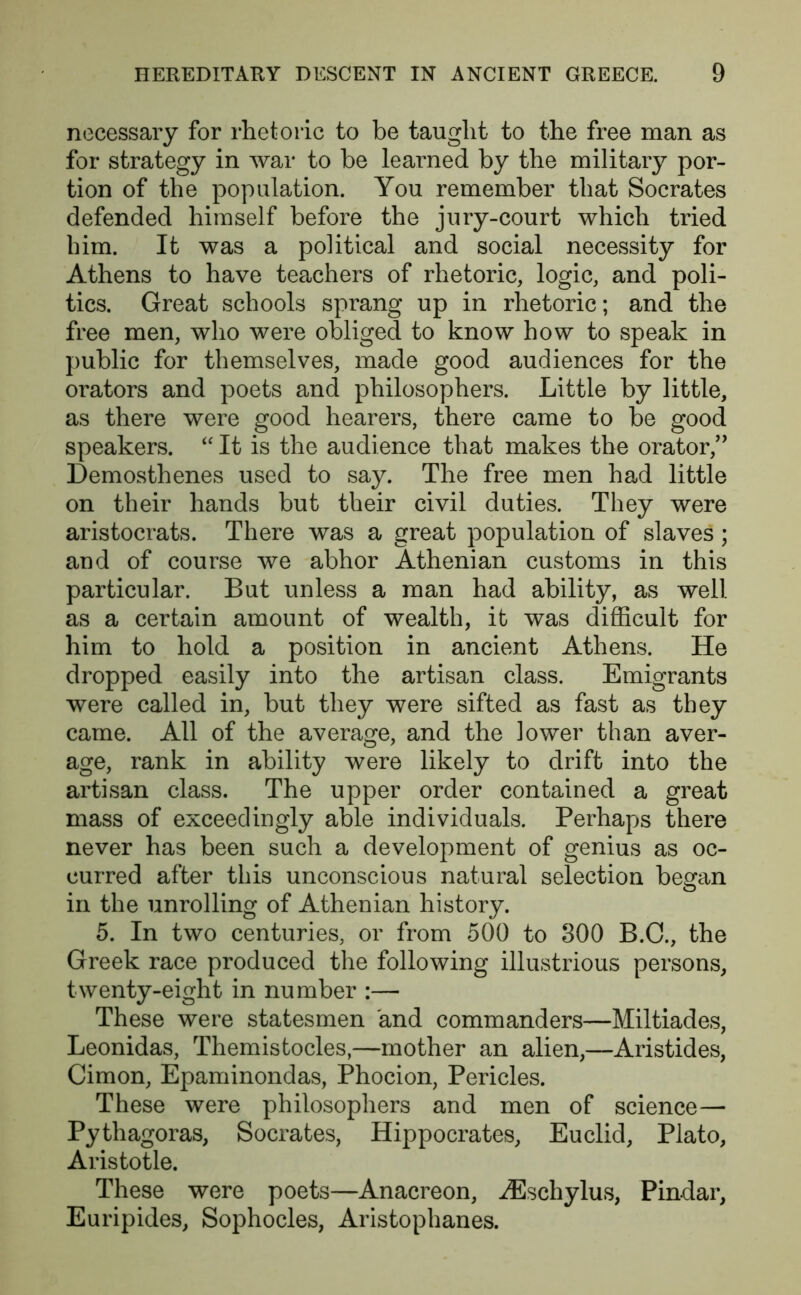 necessary for rhetoric to be taught- to the free man as for strategy in war to be learned by the military por- tion of the population. You remember that Socrates defended himself before the jury-court which tried him. It was a political and social necessity for Athens to have teachers of rhetoric, logic, and poli- tics. Great schools sprang up in rhetoric; and the free men, who were obliged to know how to speak in public for themselves, made good audiences for the orators and poets and philosophers. Little by little, as there were good hearers, there came to be good speakers. “ It is the audience that makes the orator,” Demosthenes used to say. The free men had little on their hands but their civil duties. They were aristocrats. There was a great population of slaves; and of course we abhor Athenian customs in this particular. But unless a man had ability, as well as a certain amount of wealth, it was difficult for him to hold a position in ancient Athens. He dropped easily into the artisan class. Emigrants were called in, but they were sifted as fast as they came. All of the average, and the lower than aver- age, rank in ability were likely to drift into the artisan class. The upper order contained a great mass of exceedingly able individuals. Perhaps there never has been such a development of genius as oc- curred after this unconscious natural selection began in the unrolling of Athenian history. 5. In two centuries, or from 500 to 800 B.C., the Greek race produced the following illustrious persons, twenty-eight in number :— These were statesmen and commanders—Miltiades, Leonidas, Themistocles,—mother an alien,—Aristides, Cimon, Epaminondas, Phocion, Pericles. These were philosophers and men of science— Pythagoras, Socrates, Hippocrates, Euclid, Plato, Aristotle. These were poets—Anacreon, iEschylus, Pindar, Euripides, Sophocles, Aristophanes.