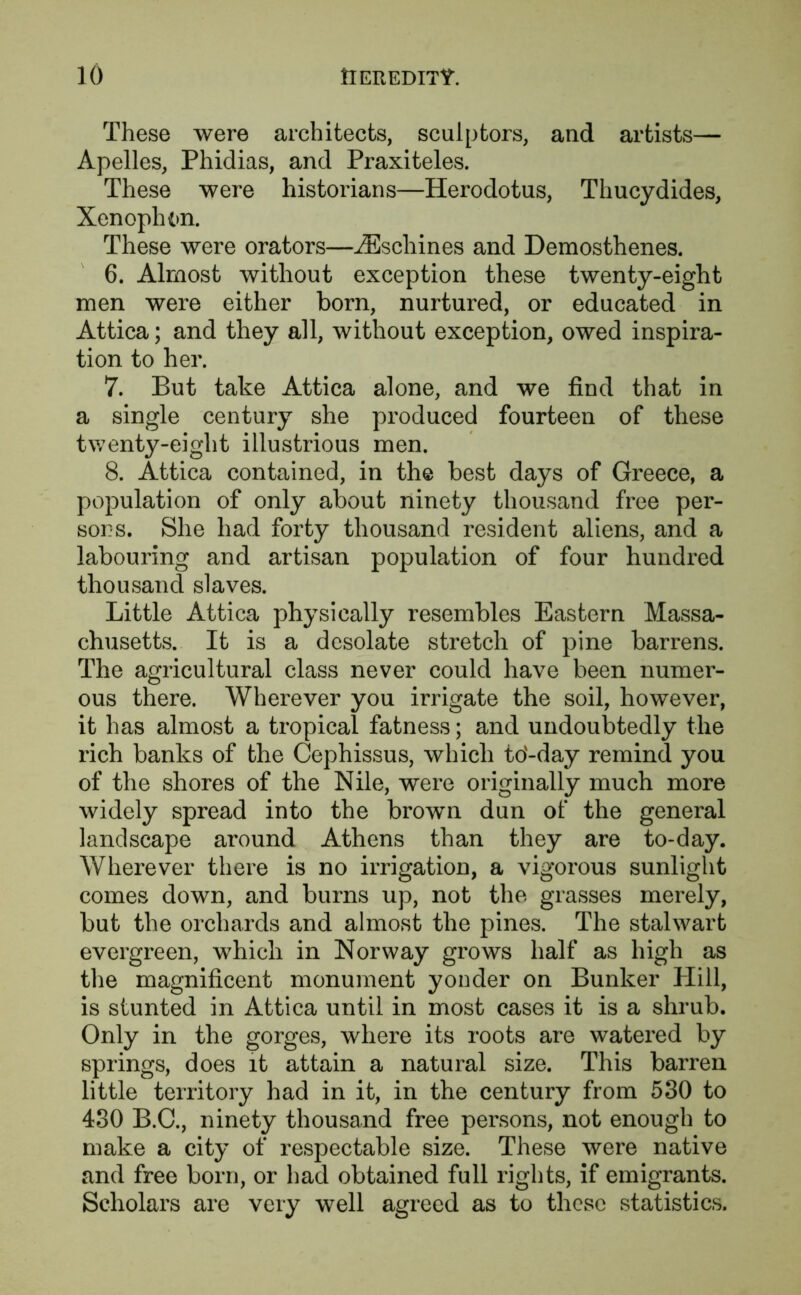 These were architects, sculptors, and artists— Apelles, Phidias, and Praxiteles. These were historians—Herodotus, Thucydides, Xenophon. These were orators—iEschines and Demosthenes. 6. Almost without exception these twenty-eight men were either born, nurtured, or educated in Attica; and they all, without exception, owed inspira- tion to her. 7. But take Attica alone, and we find that in a single century she produced fourteen of these twenty-eight illustrious men. 8. Attica contained, in the best days of Greece, a population of only about ninety thousand free per- sons. She had forty thousand resident aliens, and a labouring and artisan population of four hundred thousand slaves. Little Attica physically resembles Eastern Massa- chusetts. It is a desolate stretch of pine barrens. The agricultural class never could have been numer- ous there. Wherever you irrigate the soil, however, it has almost a tropical fatness; and undoubtedly the rich banks of the Cephissus, which to'-day remind you of the shores of the Nile, were originally much more widely spread into the brown dun of the general landscape around Athens than they are to-day. Wherever there is no irrigation, a vigorous sunlight comes down, and burns up, not the grasses merely, but the orchards and almost the pines. The stalwart evergreen, which in Norway grows half as high as the magnificent monument yonder on Bunker Hill, is stunted in Attica until in most cases it is a shrub. Only in the gorges, where its roots are watered by springs, does it attain a natural size. This barren little territory had in it, in the century from 530 to 430 B.C., ninety thousand free persons, not enough to make a city of respectable size. These were native and free born, or had obtained full rights, if emigrants. Scholars are very well agreed as to those statistics.