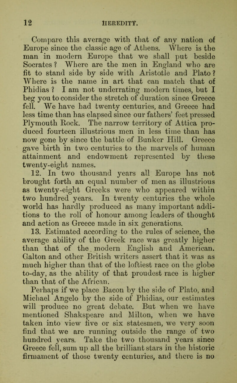 Compare this average with that of any nation of Europe since the classic age of Athens. Where is the man in modern Europe that we shall put beside Socrates ? Where are the men in England who are fit to stand side by side with Aristotle and Plato ? Where is the name in art that can match that of Phidias ? I am not underrating modern times, but I beg you to consider the stretch of duration since Greece fell. We have had twenty centuries, and Greece had less time than has elapsed since our fathers’ feet pressed Plymouth Pock. The narrow territory of Attica pro- duced fourteen illustrious men in less time than has now gone by since the battle of Bunker Hill. Greece gave birth in two centuries to the marvels of human attainment and endowment represented by these twenty-eight names. 12. In two thousand years all Europe has not brought forth an equal number of men as illustrious as twenty-eight Greeks were who appeared within two hundred years. In twenty centuries the whole world has hardly produced as many important addi- tions to the roll of honour among leaders of thought and action as Greece made in six generations. 13. Estimated according to the rules of science, the average ability of the Greek race was greatly higher than that of the modern English and American. Galton and other British writers assert that it was as much higher than that of the loftiest race on the globe to-day, as the ability of that proudest race is higher than that of the African. Perhaps if we place Bacon by the side of Plato, and Michael Angelo by the side of Phidias, our estimates will produce no great debate. But when we have mentioned Shakspeare and Milton, when we have taken into view five or six statesmen, we very soon find that we are running outside the range of two hundred years. Take the two thousand years since Greece fell, sum up all the brilliant stars in the historic firmament of those twenty centuries, and there is no