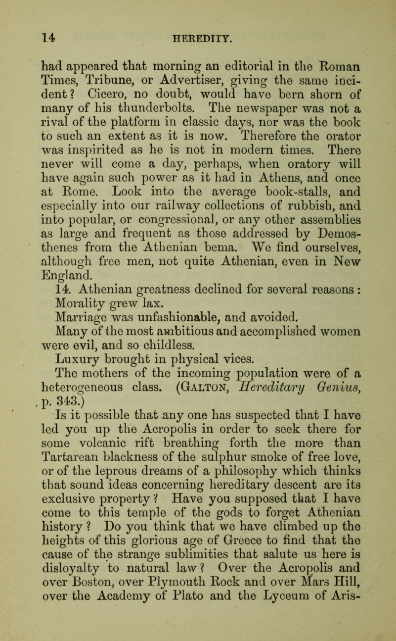 had appeared that morning an editorial in the Roman Times, Tribune, or Advertiser, giving the same inci- dent ? Cicero, no doubt, would have bern shorn of many of his thunderbolts. The newspaper was not a rival of the platform in classic days, nor was the book to such an extent as it is now. Therefore the orator was inspirited as he is not in modern times. There never will come a day, perhaps, when oratory will have again such power as it had in Athens, and once at Rome. Look into the average book-stalls, and especially into our railway collections of rubbish, and into popular, or congressional, or any other assemblies as large and frequent as those addressed by Demos- thenes from the Athenian bema. We find ourselves, although free men, not quite Athenian, even in New England. 14. Athenian greatness declined for several reasons : Morality grew lax. Marriage was unfashionable, and avoided. Many of the most ambitious and accomplished women were evil, and so childless. Luxury brought in physical vices. The mothers of the incoming population were of a heterogeneous class. (Galton, Hereditary Genius, . p. 343.) Is it possible that any one has suspected that I have led you up the Acropolis in order to seek there for some volcanic rift breathing forth the more than Tartarean blackness of the sulphur smoke of free love, or of the leprous dreams of a philosophy which thinks that sound ideas concerning hereditary descent are its exclusive property ? Have you supposed that I have come to this temple of the gods to forget Athenian history ? Do you think that we have climbed up the heights of this glorious age of Greece to find that the cause of the strange sublimities that salute us here is disloyalty to natural law? Over the Acropolis and over Boston, over Plymouth Rock and over Mars Hill, over the Academy of Plato and the Lyceum of Aris-