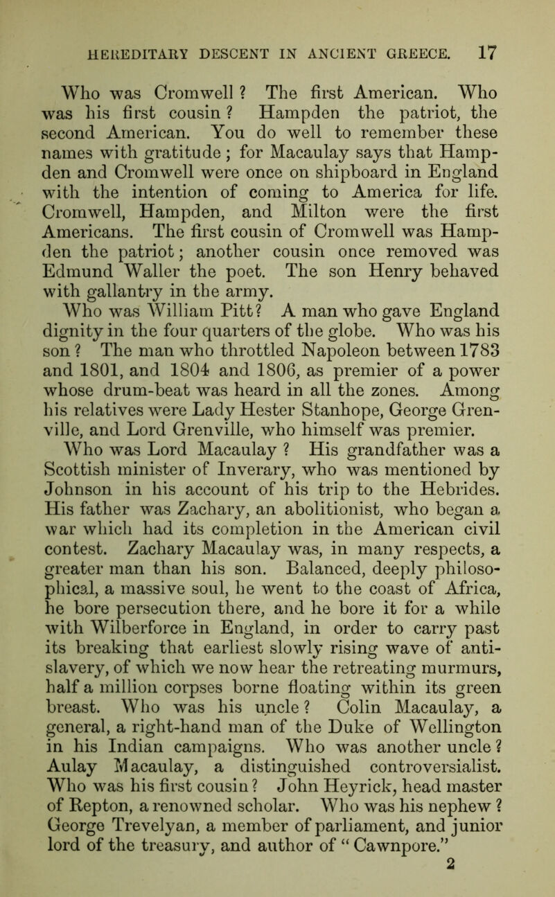 Who was Cromwell ? The first American. Who was his first cousin ? Hampden the patriot, the second American. You do well to remember these names with gratitude; for Macaulay says that Hamp- den and Cromwell were once on shipboard in England with the intention of coming to America for life. Cromwell, Hampden, and Milton were the first Americans. The first cousin of Cromwell was Hamp- den the patriot; another cousin once removed was Edmund Waller the poet. The son Henry behaved with gallantry in the army. Who was William Pitt? A man who gave England dignity in the four quarters of the globe. Who was his son ? The man who throttled Napoleon between 1783 and 1801, and 1804 and 1806, as premier of a power whose drum-beat was heard in all the zones. Among his relatives were Lady Hester Stanhope, George Gren- ville, and Lord Grenville, who himself was premier. Who was Lord Macaulay ? His grandfather was a Scottish minister of Inverary, who was mentioned by Johnson in his account of his trip to the Hebrides. His father was Zachary, an abolitionist, who began a war which had its completion in the American civil contest. Zachary Macaulay was, in many respects, a greater man than his son. Balanced, deeply philoso- phical, a massive soul, he went to the coast of Africa, he bore persecution there, and he bore it for a while with Wilberforce in England, in order to carry past its breaking that earliest slowly rising wave of* anti- slavery, of which we now hear the retreating murmurs, half a million corpses borne floating within its green breast. Who was his uncle ? Colin Macaulay, a general, a right-hand man of the Duke of Wellington in his Indian campaigns. Who was another uncle ? Aulay M acaulay, a distinguished controversialist. Who was his first cousin ? John Hey rick, head master of Repton, a renowned scholar. Who was his nephew ? George Trevelyan, a member of parliament, and junior lord of the treasurv, and author of “ Cawnpore.” 2