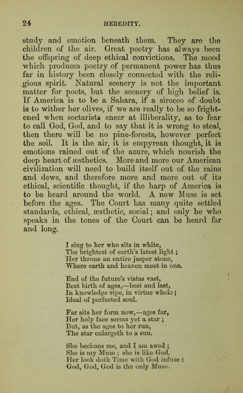 study and emotion beneath them. They are the children of the air. Great poetry has always been the offspring of deep ethical convictions. The mood which produces poetry of permanent power has thus far in history been closely connected with the reli- gious spirit. Natural scenery is not the important matter for poets, but the scenery of high belief is. If America is to be a Sahara, if a sirocco of doubt is to wither her olives, if we are really to be so fright- ened when sectarists sneer at illiberality, as to fear to call God, God, and to say that it is wrong to steal, then there will be no pine-forests, however perfect the soil. It is the air, it is empyrean thought, it is emotions rained out of the azure, which nourish the deep heart of aesthetics. More and more our American civilization will need to build itself out of the rains and dews, and therefore more and more out of its ethical, scientific thought, if the harp of America is to be heard around the world. A new Muse is set before the ages. The Court has many quite settled standards, ethical, aesthetic, social; and only he who speaks in the tones of the Court can be heard far and long. I sing to her who sits in white, The brightest of earth’s latest light; Her throne an entire jasper stone, Where earth and heaven meet in one. End of the future’s vistas vast, Best birth of ages,—best and last, In knowledge ripe, in virtue whole ; Ideal of perfected soul. Far sits her form now,—ages far, Her holy face seems yet a star ; But, as the ages to her run, The star enlargeth to a sun. She beckons me, and I am awed ; She is my Muse ; she is like God. Her look doth Time with God infuse : God, God, God is the only Muse.