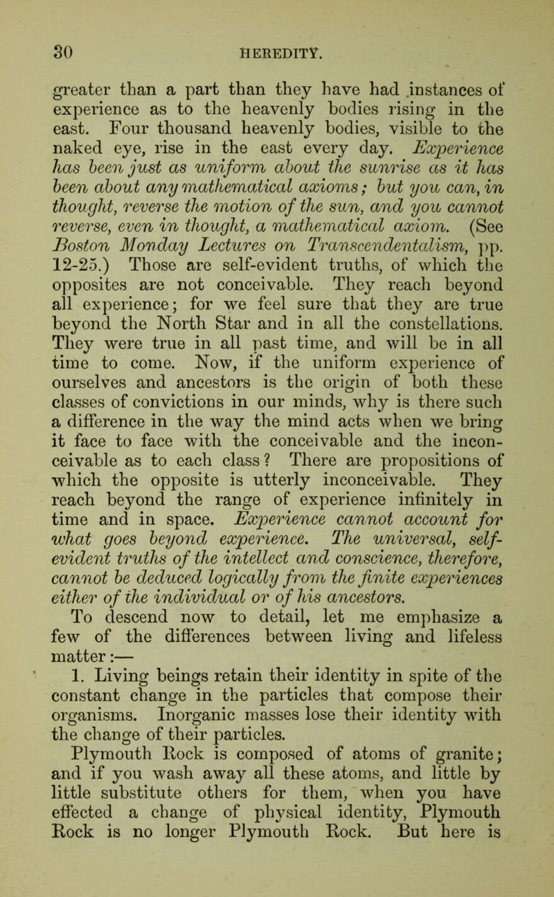 greater than a part than they have had instances of experience as to the heavenly bodies rising in the east. Four thousand heavenly bodies, visible to the naked eye, rise in the east every day. Experience has been just as uniform about the sunrise as it has been about any mathematical axioms; but you can, in thought, reverse the motion of the sun, and you cannot reverse, even in thought, a mathematical axiom. (See Boston Monday Lectures on Transcendentalism, pp. 12-25.) Those are self-evident truths, of which the opposites are not conceivable. They reach beyond all experience; for we feel sure that they are true beyond the North Star and in all the constellations. They were true in all past time, and will be in all time to come. Now, if the uniform experience of ourselves and ancestors is the origin of both these classes of convictions in our minds, why is there such a difference in the way the mind acts when we bring it face to face with the conceivable and the incon- ceivable as to each class ? There are propositions of which the opposite is utterly inconceivable. They reach beyond the range of experience infinitely in time and in space. Experience cannot account for what goes beyond experience. The universal, self- evident truths of the intellect and conscience, therefore, cannot be deduced logically from the finite experiences either of the individual or of his ancestors. To descend now to detail, let me emphasize a few of the differences between living and lifeless matter:— 1. Living beings retain their identity in spite of the constant change in the particles that compose their organisms. Inorganic masses lose their identity with the change of their particles. Plymouth Rock is composed of atoms of granite; and if you wash away all these atoms, and little by little substitute others for them, when you have effected a change of physical identity, Plymouth Rock is no longer Plymouth Rock. But here is