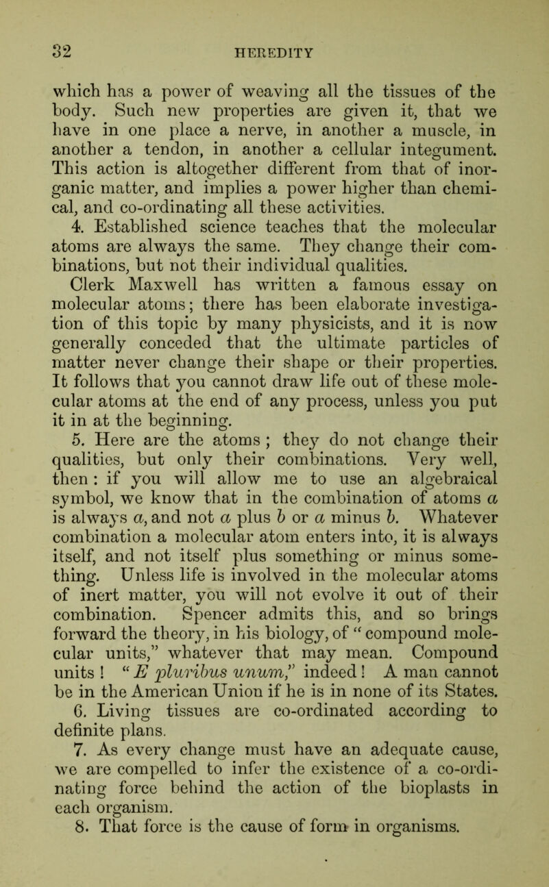 which has a power of weaving all the tissues of the body. Such new properties are given it, that we have in one place a nerve, in another a muscle, in another a tendon, in another a cellular integument. This action is altogether different from that of inor- ganic matter, and implies a power higher than chemi- cal, and co-ordinating all these activities. 4. Established science teaches that the molecular atoms are always the same. They change their com- binations, but not their individual qualities. Clerk Maxwell has written a famous essay on molecular atoms; there has been elaborate investiga- tion of this topic by many physicists, and it is now generally conceded that the ultimate particles of matter never change their shape or their properties. It follows that you cannot draw life out of these mole- cular atoms at the end of any process, unless you put it in at the be^inninor 5. Here are the atoms ; they' do not change their qualities, but only their combinations. Very well, then : if you will allow me to use an algebraical symbol, we know that in the combination, of atoms a is always a, and not a plus b or a minus b. Whatever combination a molecular atom enters into, it is always itself, and not itself plus something or minus some- thing. Unless life is involved in the molecular atoms of inert matter, you will not evolve it out of their combination. Spencer admits this, and so brings forward the theory, in his biology, of “ compound mole- cular units,” whatever that may mean. Compound units ! “ E pluribus unum ,v indeed! A man cannot be in the American Union if he is in none of its States. 6. Living tissues are co-ordinated according to definite plans. 7. As every change must have an adequate cause, we are compelled to infer the existence of a co-ordi- nating force behind the action of the bioplasts in each organism. 8. That force is the cause of form in organisms.