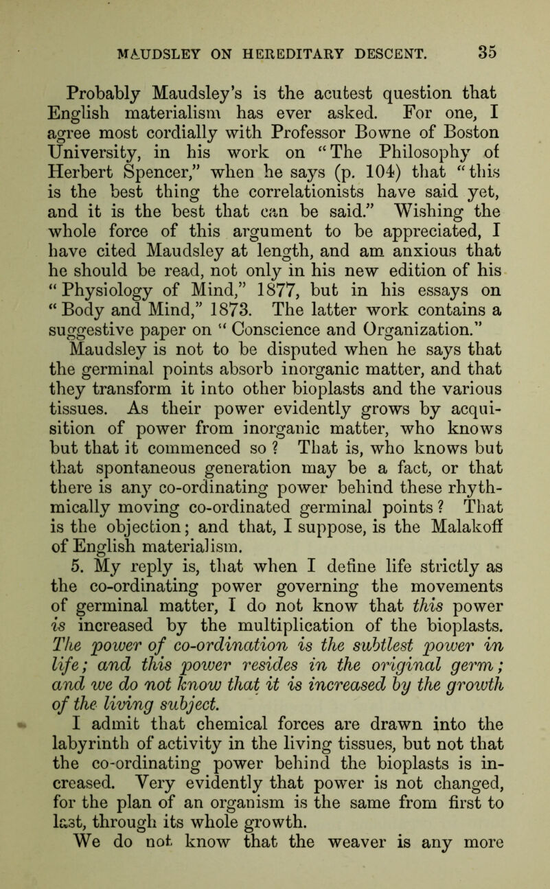 Probably Maudsley’s is the acufcest question that English materialism has ever asked. For one, I agree most cordially with Professor Bowne of Boston University, in his work on “The Philosophy of Herbert Spencer/' when he says (p. 104) that “this is the best thing the correlationists have said yet, and it is the best that can be said. Wishing the whole force of this argument to be appreciated, I have cited Maudsley at length, and am anxious that he should be read, not only in his new edition of his “Physiology of Mind, 1877, but in his essays on “Body and Mind, 1873. The latter work contains a suggestive paper on “ Conscience and Organization. Maudsley is not to be disputed when he says that the germinal points absorb inorganic matter, and that they transform it into other bioplasts and the various tissues. As their power evidently grows by acqui- sition of power from inorganic matter, who knows but that it commenced so ? That is, who knows but that spontaneous generation may be a fact, or that there is any co-ordinating power behind these rhyth- mically moving co-ordinated germinal points ? That is the objection; and that, I suppose, is the Malakoff of English materialism. 5. My reply is, that when I define life strictly as the co-ordinating power governing the movements of germinal matter, I do not know that this power is increased by the multiplication of the bioplasts. The power of co-ordination is the subtlest power in life; and this power resides in the original germ; and we do not know that it is increased by the growth of the living subject I admit that chemical forces are drawn into the labyrinth of activity in the living tissues, but not that the co-ordinating power behind the bioplasts is in- creased. Very evidently that power is not changed, for the plan of an organism is the same from first to last, through its whole growth. We do not know that the weaver is any more