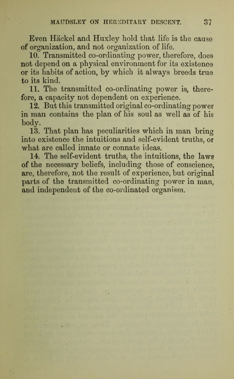 Even Hackel and Huxley hold that life is the cause of organization, and not organization of life. 10. Transmitted co-ordinating power, therefore, does not depend on a physical environment for its existence or its habits of action, by which it always breeds true to its kind. 11. The transmitted co-ordinating power is, there- fore, a capacity not dependent on experience. 12. But this transmitted original co-ordinating power in man contains the plan of his soul as well as of his body. 13. That plan has peculiarities which in man bring into existence the intuitions and self-evident truths, or what are called innate or connate ideas. 14. The self-evident truths, the intuitions, the laws of the necessary beliefs, including those of conscience, are, therefore, not the result of experience, but original parts of the transmitted co-ordinating power in man, and independent of the co-ordinated organism.