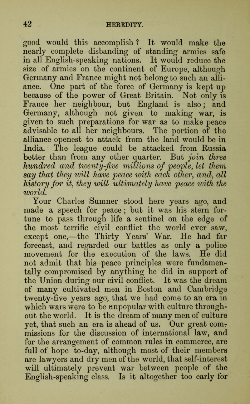 good would this accomplish ? It would make the nearly complete disbanding of standing armies safe in all English-speaking nations. It would reduce the size of armies on the continent of Europe, although Germany and France might not belong to such an alli- ance. One part of the force of Germany is kept up because of the power of Great Britain. Not only is France her neighbour, but England is also; and Germany, although not given to making war, is given to such preparations for war as to make peace advisable to all her neighbours. The portion of the alliance openest to attack from the land would be in India. The league could be attacked from Russia better than from any other quarter. But join three hundred and twenty-jive millions of people, let them say that they will have peace with each other, and, all history for it, they will ultimately have peace with the world. Your Charles Sumner stood here years ago, and made a speech for peace; but it was his stern for- tune to pass through life a sentinel on the edge of the most terrific civil conflict the world ever saw, except one,—the Thirty Years’ War. He had far forecast, and regarded our battles as only a police movement for the execution of the laws. He did not admit that his peace principles were fundamen- tally compromised by anything he did in support of the Union during our civil conflict. It was the dream of many cultivated men in Boston and Cambridge twenty-five years ago, that we had come to an era in which wars were to be unpopular with culture through- out the world. It is the dream of many men of culture yet, that such an era is ahead of us. Our great com: missions for the discussion of international law, and for the arrangement of common rules in commerce, are full of hope to-day, although most of their members are lawyers and dry men of the world, that self-interest will ultimately prevent war between people of the English-speaking class. Is it altogether too early for