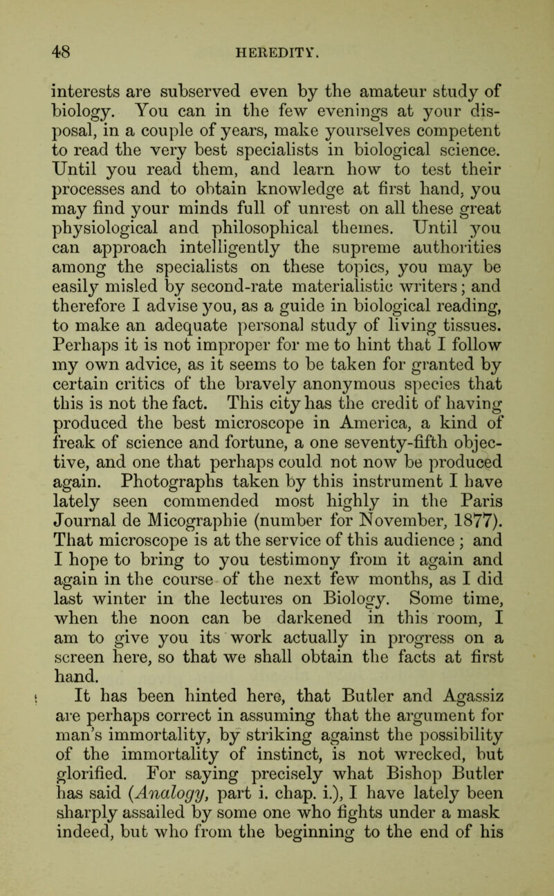 interests are subserved even by the amateur study of biology. You can in the few evenings at your dis- posal, in a couple of years, make yourselves competent to read the very best specialists in biological science. Until you read them, and learn how to test their processes and to obtain knowledge at first hand, you may find your minds full of unrest on all these great physiological and philosophical themes. Until you can approach intelligently the supreme authorities among the specialists on these topics, you may be easily misled by second-rate materialistic writers; and therefore I advise you, as a guide in biological reading, to make an adequate personal study of living tissues. Perhaps it is not improper for me to hint that I follow my own advice, as it seems to be taken for granted by certain critics of the bravely anonymous species that this is not the fact. This city has the credit of having produced the best microscope in America, a kind of freak of science and fortune, a one seventy-fifth objec- tive, and one that perhaps could not now be produced again. Photographs taken by this instrument I have lately seen commended most highly in the Paris Journal de Micographie (number for November, 1877). That microscope is at the service of this audience ; and I hope to bring to you testimony from it again and again in the course of the next few months, as I did last winter in the lectures on Biology. Some time, when the noon can be darkened in this room, I am to give you its work actually in progress on a screen here, so that we shall obtain the facts at first hand. It has been hinted here, that Butler and Agassiz are perhaps correct in assuming that the argument for man’s immortality, by striking against the possibility of the immortality of instinct, is not wrecked, but glorified. For saying precisely what Bishop Butler has said {Analogy, part i. chap, i.), I have lately been sharply assailed by some one who fights under a mask indeed, but who from the beginning to the end of his