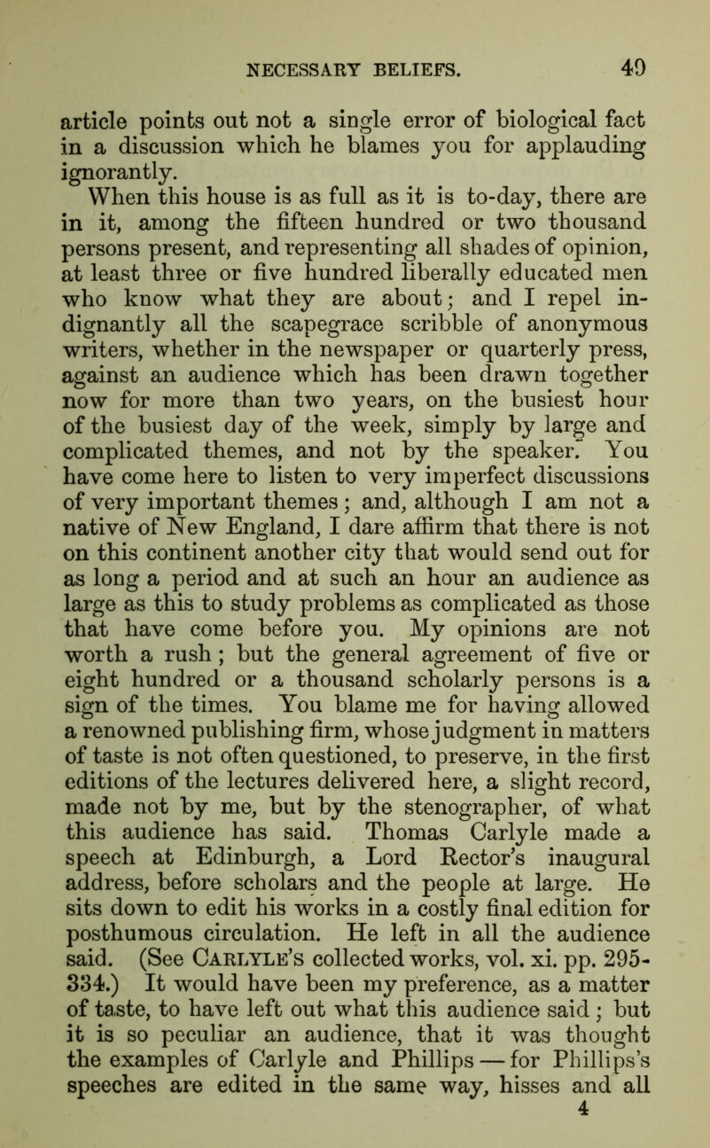 article points out not a single error of biological fact in a discussion which he blames you for applauding ignorantly. When this house is as full as it is to-day, there are in it, among the fifteen hundred or two thousand persons present, and representing all shades of opinion, at least three or five hundred liberally educated men who know what they are about; and I repel in- dignantly all the scapegrace scribble of anonymous writers, whether in the newspaper or quarterly press, against an audience which has been drawn together now for more than two years, on the busiest hour of the busiest day of the week, simply by large and complicated themes, and not by the speaker.** You have come here to listen to very imperfect discussions of very important themes; and, although I am not a native of New England, I dare affirm that there is not on this continent another city that would send out for as long a period and at such an hour an audience as large as this to study problems as complicated as those that have come before you. My opinions are not worth a rush ; but the general agreement of five or eight hundred or a thousand scholarly persons is a sign of the times. You blame me for having allowed a renowned publishing firm, whose judgment in matters of taste is not often questioned, to preserve, in the first editions of the lectures delivered here, a slight record, made not by me, but by the stenographer, of what this audience has said. Thomas Carlyle made a speech at Edinburgh, a Lord Rector’s inaugural address, before scholars and the people at large. He sits down to edit his works in a costly final edition for posthumous circulation. He left in all the audience said. (See Carlyle’s collected works, vol. xi. pp. 295- 334.) It would have been my preference, as a matter of taste, to have left out what this audience said ; but it is so peculiar an audience, that it was thought the examples of Carlyle and Phillips — for Phillips’s speeches are edited in the same way, hisses and all