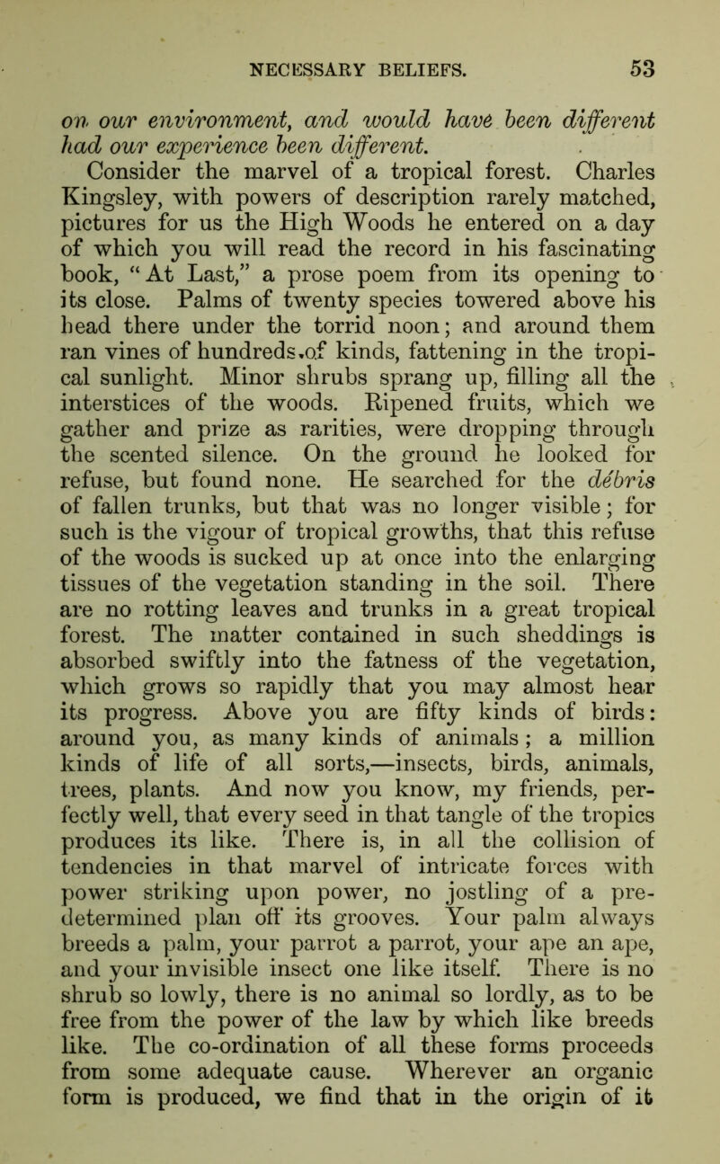 on our environment, and would have been different had our experience been different Consider the marvel of a tropical forest. Charles Kingsley, with powers of description rarely matched, pictures for us the High Woods he entered on a day of which you will read the record in his fascinating book, “At Last/' a prose poem from its opening to its close. Palms of twenty species towered above his bead there under the torrid noon; and around them ran vines of hundreds.of kinds, fattening in the tropi- cal sunlight. Minor shrubs sprang up, filling all the interstices of the woods. Ripened fruits, which we gather and prize as rarities, were dropping through the scented silence. On the ground he looked for refuse, but found none. He searched for the debris of fallen trunks, but that was no longer visible; for such is the vigour of tropical growths, that this refuse of the woods is sucked up at once into the enlarging tissues of the vegetation standing in the soil. There are no rotting leaves and trunks in a great tropical forest. The matter contained in such sheddings is absorbed swiftly into the fatness of the vegetation, which grows so rapidly that you may almost hear its progress. Above you are fifty kinds of birds: around you, as many kinds of animals; a million kinds of life of all sorts,—insects, birds, animals, trees, plants. And now you know, my friends, per- fectly well, that every seed in that tangle of the tropics produces its like. There is, in all the collision of tendencies in that marvel of intricate forces with power striking upon power, no jostling of a pre- determined plan off its grooves. Your palm always breeds a palm, your parrot a parrot, your ape an ape, and your invisible insect one like itself. There is no shrub so lowly, there is no animal so lordly, as to be free from the power of the law by which like breeds like. The co-ordination of all these forms proceeds from some adequate cause. Wherever an organic form is produced, we find that in the origin of it