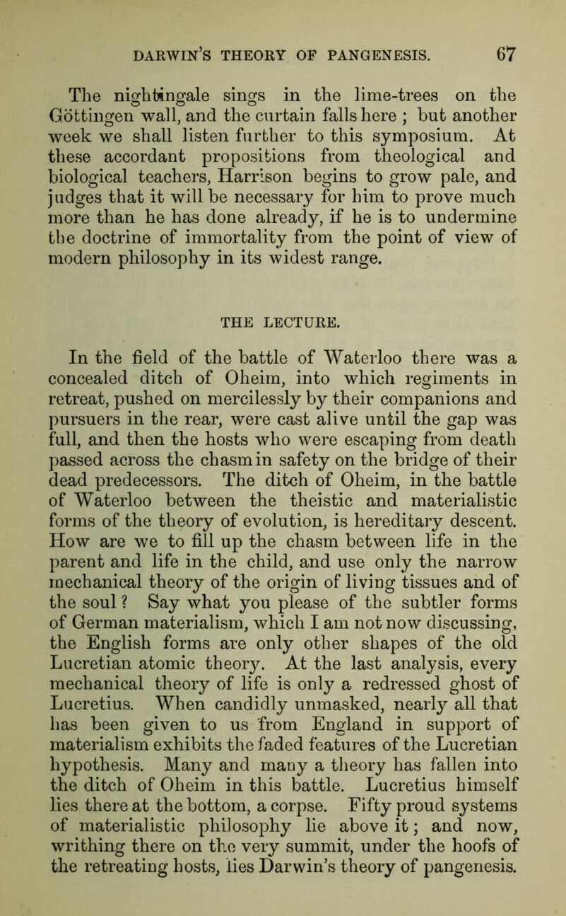 The nightingale sings in the lime-trees on the Gottingen wall, and the curtain falls here ; but another week we shall listen further to this symposium. At these accordant propositions from theological and biological teachers, Harrison begins to grow pale, and judges that it will be necessary for him to prove much more than he has done already, if he is to undermine the doctrine of immortality from the point of view of modern philosophy in its widest range. THE LECTURE. In the field of the battle of Waterloo there was a concealed ditch of Oheim, into which regiments in retreat, pushed on mercilessly by their companions and pursuers in the rear, were cast alive until the gap was full, and then the hosts who were escaping from death passed across the chasm in safety on the bridge of their dead predecessors. The ditch of Oheim, in the battle of Waterloo between the theistic and materialistic forms of the theory of evolution, is hereditary descent. How are we to fill up the chasm between life in the parent and life in the child, and use only the narrow mechanical theory of the origin of living tissues and of the soul ? Say what you please of the subtler forms of German materialism, which I am not now discussing, the English forms are only other shapes of the old Lucretian atomic theor}L At the last analysis, every mechanical theory of life is only a redressed ghost of Lucretius. When candidly unmasked, nearty all that has been given to us from England in support of materialism exhibits the faded features of the Lucretian hypothesis. Many and many a theory has fallen into the ditch of Oheim in this battle. Lucretius himself lies there at the bottom, a corpse. Fifty proud systems of materialistic philosophy lie above it; and now, writhing there on the very summit, under the hoofs of the retreating hosts, lies Darwin’s theory of pangenesis.