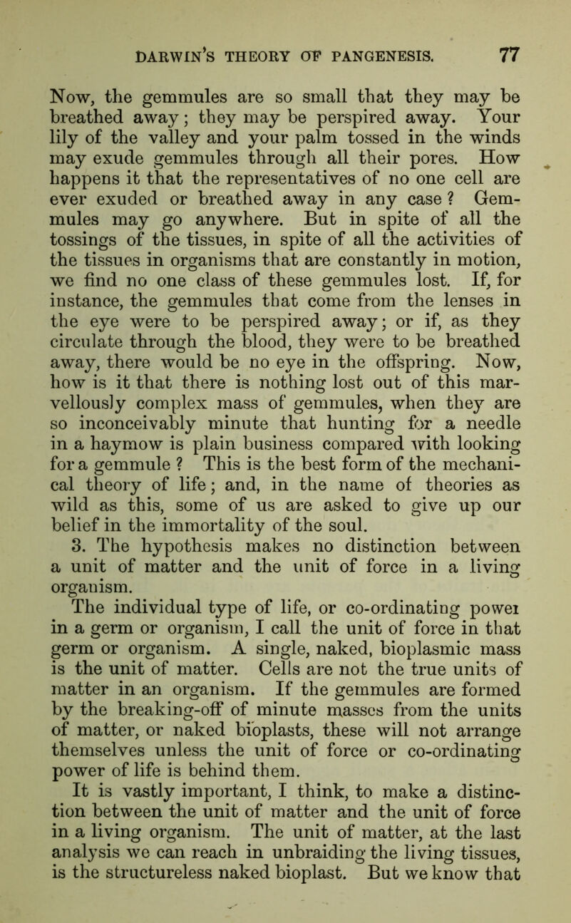 Now, the gemmules are so small that they may be breathed away; they may be perspired away. Your lily of the valley and your palm tossed in the winds may exude gemmules through all their pores. How happens it that the representatives of no one cell are ever exuded or breathed away in any case ? Gem- mules may go anywhere. But in spite of all the tossings of the tissues, in spite of all the activities of the tissues in organisms that are constantly in motion, we find no one class of these gemmules lost. If, for instance, the gemmules that come from the lenses in the eye were to be perspired away; or if, as they circulate through the blood, they were to be breathed away, there would be no eye in the offspring. Now, how is it that there is nothing lost out of this mar- vellously complex mass of gemmules, when they are so inconceivably minute that hunting for a needle in a haymow is plain business compared with looking for a gemmule ? This is the best form of the mechani- cal theory of life; and, in the name of theories as wild as this, some of us are asked to give up our belief in the immortality of the soul. 3. The hypothesis makes no distinction between a unit of matter and the unit of force in a living organism. The individual type of life, or co-ordinating powei in a germ or organism, I call the unit of force in that germ or organism. A single, naked, bioplasmic mass is the unit of matter. Cells are not the true units of matter in an organism. If the gemmules are formed by the breaking-off of minute masses from the units of matter, or naked bioplasts, these will not arrange themselves unless the unit of force or co-ordinating power of life is behind them. It is vastly important, I think, to make a distinc- tion between the unit of matter and the unit of force in a living organism. The unit of matter, at the last analysis we can reach in unbraiding the living tissues, is the structureless naked bioplast. But we know that