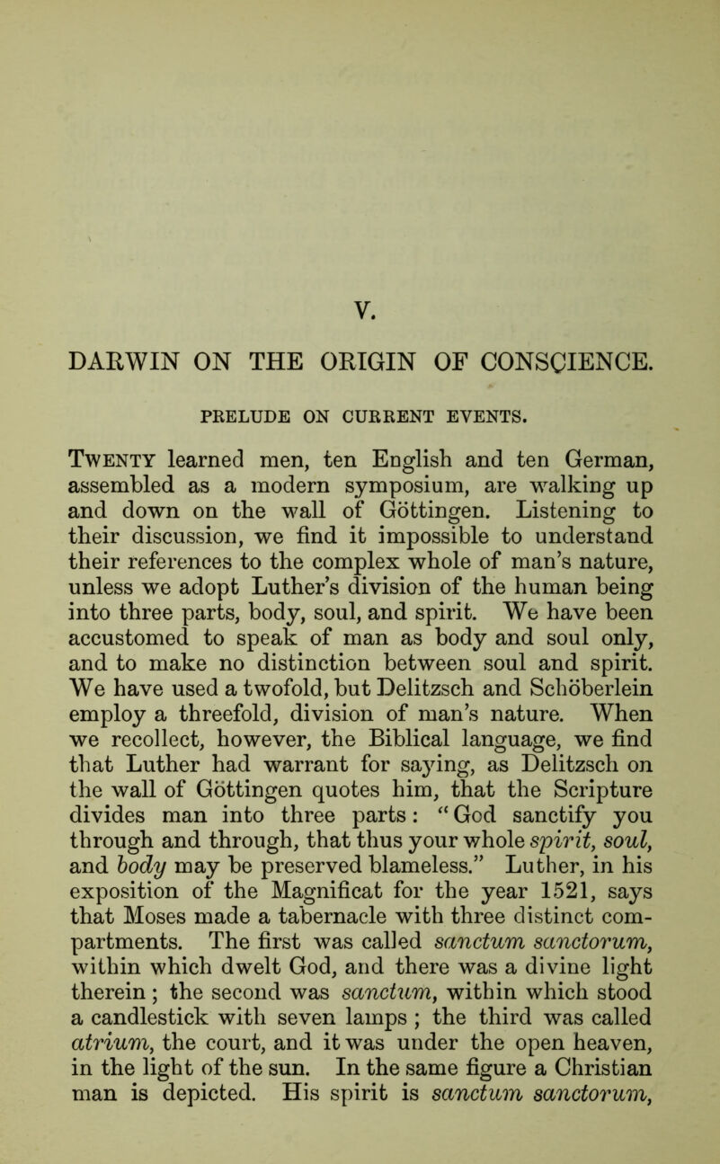 DARWIN ON THE ORIGIN OF CONSCIENCE. PRELUDE ON CURRENT EVENTS. Twenty learned men, ten English and ten German, assembled as a modern symposium, are walking up and down on the wall of Gottingen. Listening to their discussion, we find it impossible to understand their references to the complex whole of man’s nature, unless we adopt Luthers division of the human being into three parts, body, soul, and spirit. We have been accustomed to speak of man as body and soul only, and to make no distinction between soul and spirit. We have used a twofold, but Delitzsch and Schoberlein employ a threefold, division of man’s nature. When we recollect, however, the Biblical language, we find that Luther had warrant for saying, as Delitzsch on the wall of Gottingen quotes him, that the Scripture divides man into three parts: “ God sanctify you through and through, that thus your whole spirit, soul, and body may be preserved blameless.” Luther, in his exposition of the Magnificat for the year 1521, says that Moses made a tabernacle with three distinct com- partments. The first was called sanctum sanctorum, within which dwelt God, and there was a divine light therein; the second was sanctum, within which stood a candlestick with seven lamps ; the third was called atrium, the court, and it was under the open heaven, in the light of the sun. In the same figure a Christian man is depicted. His spirit is sanctum sanctorum,