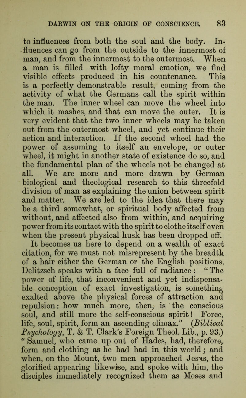 to influences from both the soul and the body. In- fluences can go from the outside to the innermost of man, and from the innermost to the outermost. When a man is filled with lofty moral emotion, we find visible effects produced in his countenance. This is a perfectly demonstrable result, coming from the activity of what the Germans call the spirit within the man. The inner wheel can move the wheel into which it mashes, and that can move the outer. It is very evident that the two inner wheels may be taken out from the outermost wheel, and yet continue their action and interaction. If the second wheel had the power of assuming to itself an envelope, or outer wheel, it might in another state of existence do so, and the fundamental plan of the wheels not be changed at all. We are more and more drawn by German biological and theological research to this threefold division of man as explaining the union between spirit and matter. We are led to the idea that there may be a third somewhat, or spiritual body affected from without, and affected also from within, and acquiring power from its contact with the spirit to clothe itself even when the present physical husk has been dropped off. It becomes us here to depend on a wealth of exact citation, for we must not misrepresent by the breadth of a hair either the German or the English positions. Delitzsch speaks with a face full of radiance : “ The power of life, that inconvenient and yet indispensa< ble conception of exact investigation, is something exalted above the physical forces of attraction and repulsion: how much more, then, is the conscious soul, and still more the self-conscious spirit! Force, life, soul, spirit, form an ascending climax.” (Biblical Psychology, T. & T. Clark’s Foreign Theol. Lib., p. 93.) “ Samuel, who came up out of Hades, had, therefore, form and clothing as he had had in this world; and when, on the Mount, two men approached Jesns, the glorified appearing likewise, and spoke with him, the disciples immediately recognized them as Moses and