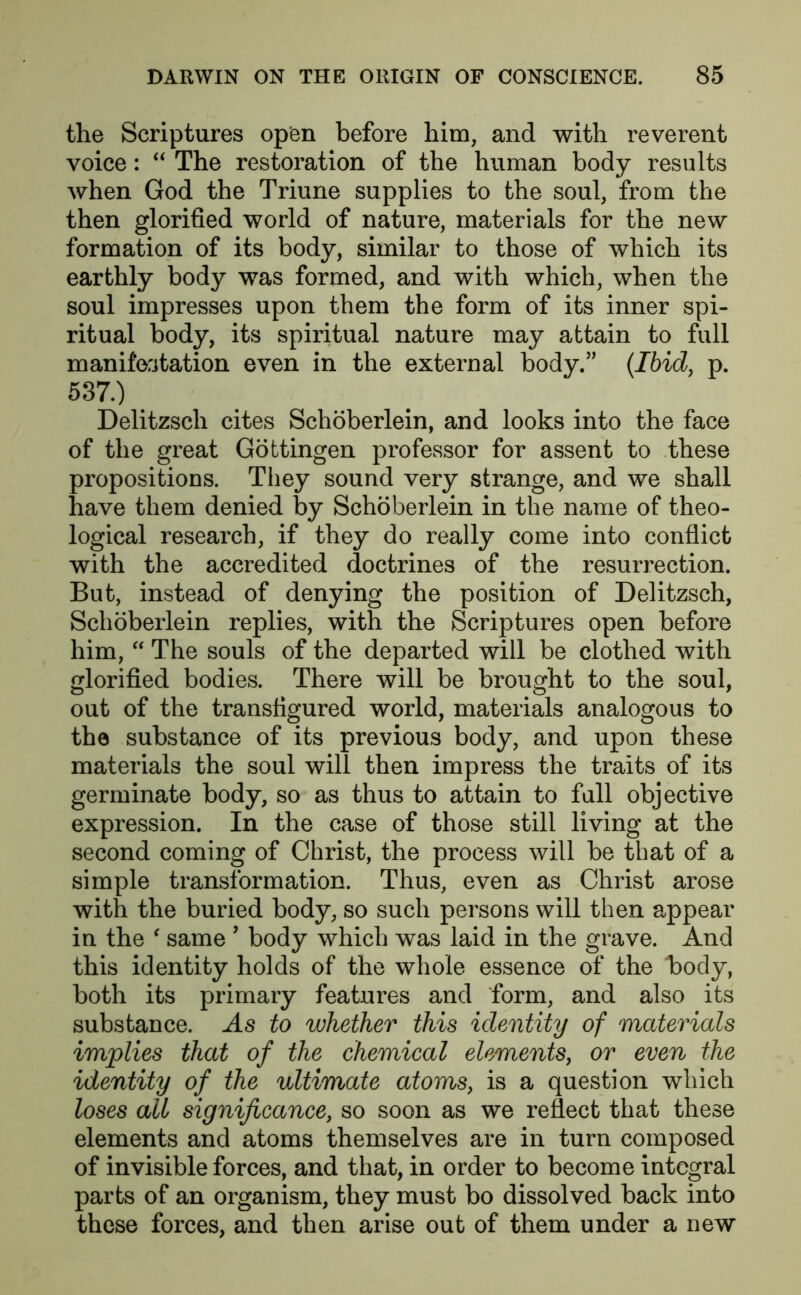 the Scriptures open before him, and with reverent voice: “ The restoration of the human body results when God the Triune supplies to the soul, from the then glorified world of nature, materials for the new formation of its body, similar to those of which its earthly body was formed, and with which, when the soul impresses upon them the form of its inner spi- ritual body, its spiritual nature may attain to full manifestation even in the external body.” {Ibid, p. 587.) Delitzsch cites Schoberlein, and looks into the face of the great Gottingen professor for assent to these propositions. They sound very strange, and we shall have them denied by Schoberlein in the name of theo- logical research, if they do really come into conflict with the accredited doctrines of the resurrection. But, instead of denying the position of Delitzsch, Schoberlein replies, with the Scriptures open before him, “ The souls of the departed will be clothed with glorified bodies. There will be brought to the soul, out of the transfigured world, materials analogous to the substance of its previous body, and upon these materials the soul will then impress the traits of its germinate body, so as thus to attain to full objective expression. In the case of those still living at the second coming of Christ, the process will be that of a simple transformation. Thus, even as Christ arose with the buried body, so such persons will then appear in the ‘ same 9 body which was laid in the grave. And this identity holds of the whole essence of the body, both its primary features and form, and also its substance. As to whether this identity of materials implies that of the chemical elements, or even the identity of the ultimate atoms, is a question which loses all significance, so soon as we reflect that these elements and atoms themselves are in turn composed of invisible forces, and that, in order to become integral parts of an organism, they must bo dissolved back into these forces, and then arise out of them under a new