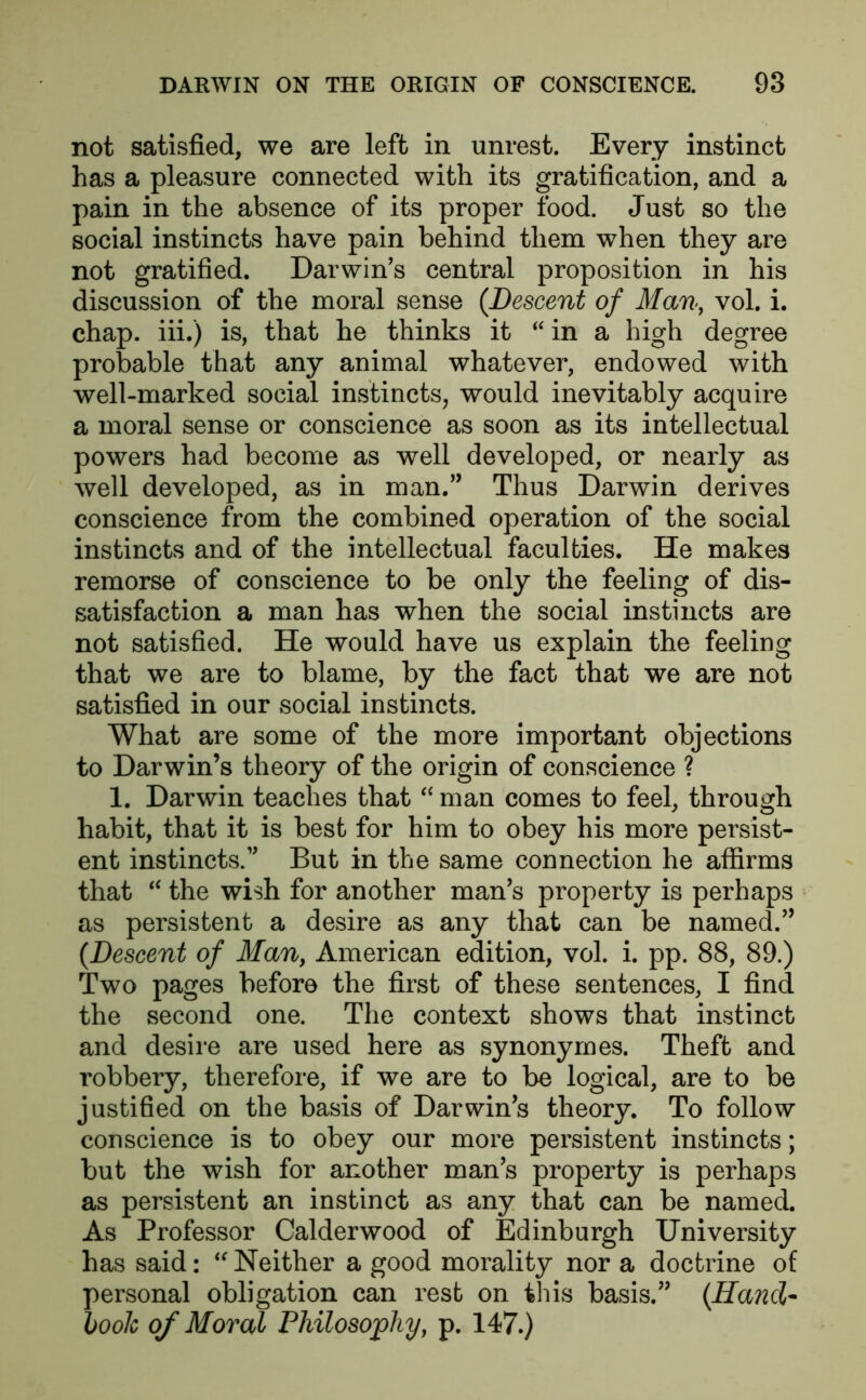 not satisfied, we are left in unrest. Every instinct has a pleasure connected with its gratification, and a pain in the absence of its proper food. Just so the social instincts have pain behind them when they are not gratified. Darwin's central proposition in his discussion of the moral sense (Descent of Man, vol. i. chap, iii.) is, that he thinks it “ in a high degree probable that any animal whatever, endowed with well-marked social instincts, would inevitably acquire a moral sense or conscience as soon as its intellectual powers had become as well developed, or nearly as well developed, as in man.” Thus Darwin derives conscience from the combined operation of the social instincts and of the intellectual faculties. He makes remorse of conscience to be only the feeling of dis- satisfaction a man has when the social instincts are not satisfied. He would have us explain the feeling that we are to blame, by the fact that we are not satisfied in our social instincts. What are some of the more important objections to Darwin’s theory of the origin of conscience ? 1. Darwin teaches that “ man comes to feel, through habit, that it is best for him to obey his more persist- ent instincts. But in the same connection he affirms that “ the wish for another man’s property is perhaps as persistent a desire as any that can be named.” (.Descent of Man, American edition, vol. i. pp. 88, 89.) Two pages before the first of these sentences, I find the second one. The context shows that instinct and desire are used here as synonymes. Theft and robbery, therefore, if we are to be logical, are to be justified on the basis of Darwin’s theory. To follow conscience is to obey our more persistent instincts; but the wish for another man’s property is perhaps as persistent an instinct as any that can be named. As Professor Calderwood of Edinburgh University has said: “ Neither a good morality nor a doctrine of personal obligation can rest on this basis.” (Hand- book of Moved Philosophy, p. 147.)