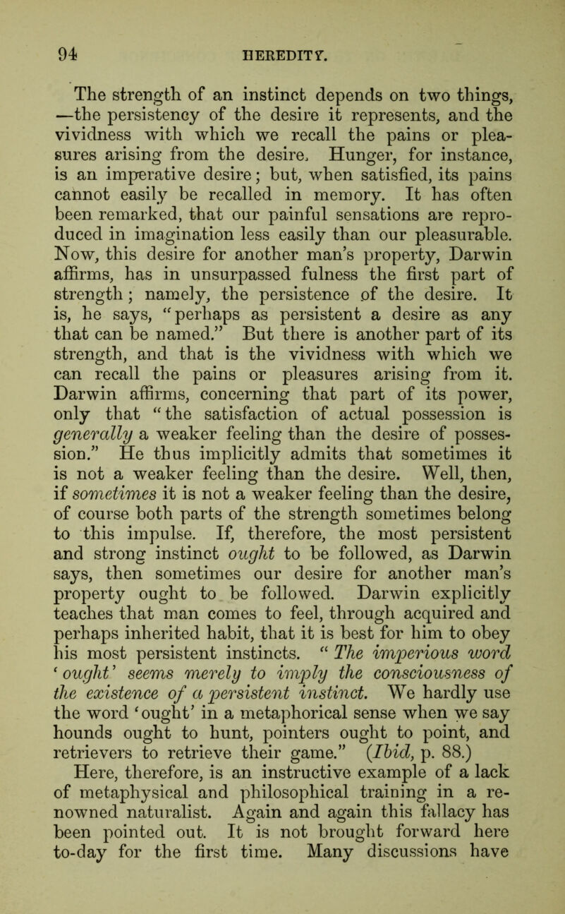 The strength of an instinct depends on two things, —the persistency of the desire it represents, and the vividness with which we recall the pains or plea- sures arising from the desire. Hunger, for instance, is an imperative desire; but, when satisfied, its pains cannot easily be recalled in memory. It has often been remarked, that our painful sensations are repro- duced in imagination less easily than our pleasurable. Now, this desire for another man’s property, Darwin affirms, has in unsurpassed fulness the first part of strength ; namely, the persistence of the desire. It is, he says, “ perhaps as persistent a desire as any that can be named.” But there is another part of its strength, and that is the vividness with which we can recall the pains or pleasures arising from it. Darwin affirms, concerning that part of its power, only that “the satisfaction of actual possession is generally a weaker feeling than the desire of posses- sion.” He thus implicitly admits that sometimes it is not a weaker feeling than the desire. Well, then, if sometimes it is not a weaker feeling than the desire, of course both parts of the strength sometimes belong to this impulse. If, therefore, the most persistent and strong instinct ought to be followed, as Darwin says, then sometimes our desire for another man’s property ought to be followed. Darwin explicitly teaches that man comes to feel, through acquired and perhaps inherited habit, that it is best for him to obey his most persistent instincts. “ The imperious word 1 ought' seems merely to imply the consciousness of the existence of a persistent instinct. We hardly use the word ‘ought’ in a metaphorical sense when we say hounds ought to hunt, pointers ought to point, and retrievers to retrieve their game.” (Ibid, p. 88.) Here, therefore, is an instructive example of a lack of metaphysical and philosophical training in a re- nowned naturalist. Again and again this fallacy has been pointed out. It is not brought forward here to-day for the first time. Many discussions have