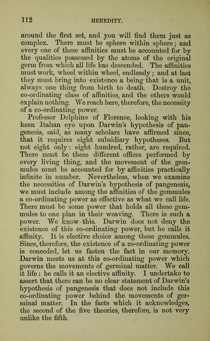 around the first set, and you will find them just as complex. There must be sphere within sphere; and every one of these affinities must be accounted for by the qualities possessed by the atoms of the original germ from which all life has descended. The affinities must work, wheel within wheel, endlessly ; and at last they must bring into existence a being that is a unit, always one thing from birth to death. Destroy the co-ordinating class of affinities, and the others would explain nothing. We reach here, therefore, the necessity of a co-ordinating po wer. Professor Delphino of Florence, looking with his keen Italian eye upon Darwin’s hypothesis of pan- genesis, said, as many scholars have affirmed since, that it requires eight subsidiary hypotheses. But not eight only: eight hundred, rather, are required. There must be these different offices performed by every living thing, and the movement of the gem- mules must be accounted for by affinities practically infinite in number. Nevertheless, when we examine the necessities of Darwin’s hypothesis of pangenesis, we must include among the affinities of the gemmules a co-ordinating power as effective as what we call life. There must be some power that holds all these gem- mules to one plan in their weaving. There is such a power. We know this. Darwin does not deny the existence of this co-ordinating power, but he calls it affinity. It is elective choice among these gemmules. Since, therefore, the existence of a co-ordinating power is conceded, let us fasten the fact in our memory. Darwin meets us at this co-ordinating power which governs the movements of germinal matter. We call it life : he calls it an elective affinity. I undertake to assert that there can be no clear statement of Darwin’s hypothesis of pangenesis that does not include this co-ordinating power behind the movements of ger- minal matter. In the facts which it acknowledges, the second of the five theories, therefore, is not very unlike the fifth.