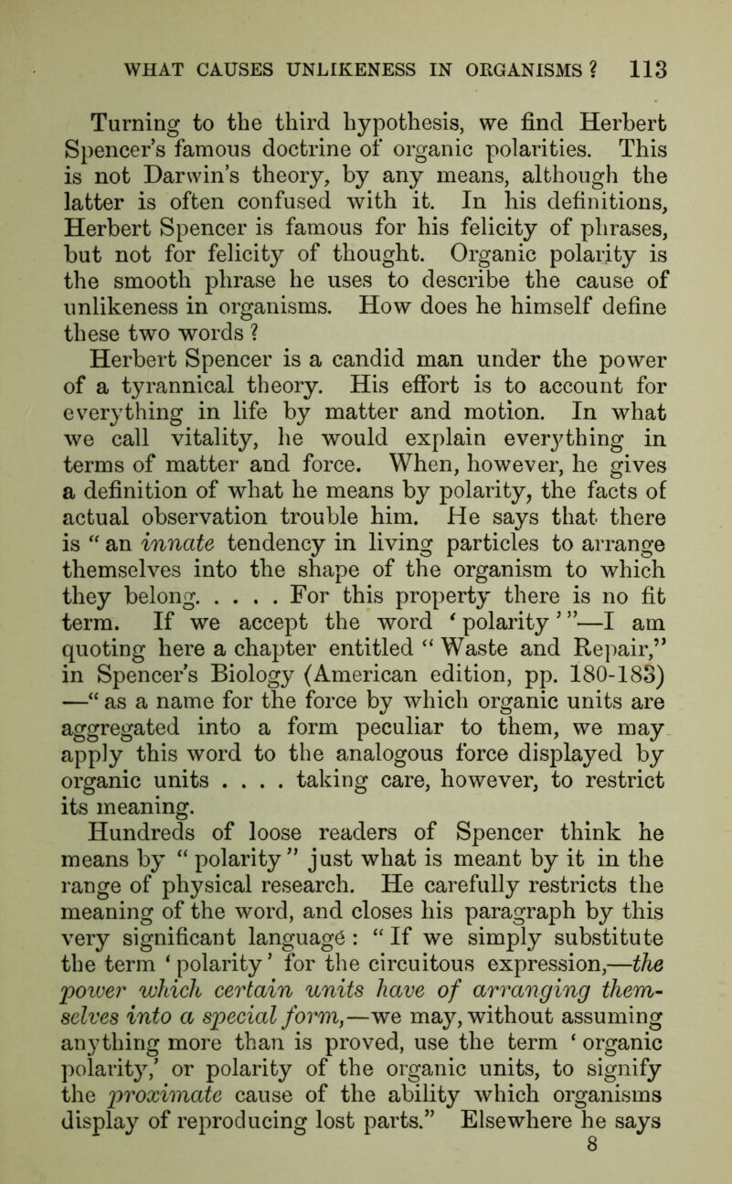 Turning to the third hypothesis, we find Herbert Spencers famous doctrine of organic polarities. This is not Darwins theory, by any means, although the latter is often confused with it. In his definitions, Herbert Spencer is famous for his felicity of phrases, but not for felicity of thought. Organic polarity is the smooth phrase he uses to describe the cause of unlikeness in organisms. How does he himself define these two words ? Herbert Spencer is a candid man under the power of a tyrannical theory. His effort is to account for everything in life by matter and motion. In what we call vitality, he would explain everjffhing in terms of matter and force. When, however, he gives a definition of what he means by polarity, the facts of actual observation trouble him. He says that there is “ an innate tendency in living particles to arrange themselves into the shape of the organism to which they belong For this property there is no fit term. If we accept the word ‘ polarity ? ”—I am quoting here a chapter entitled “ Waste and Repair,” in Spencers Biology (American edition, pp. 180-183) —“ as a name for the force by which organic units are aggregated into a form peculiar to them, we may apply this word to the analogous force displayed by organic units .... taking care, however, to restrict its meaning. Hundreds of loose readers of Spencer think he means by “ polarity” just what is meant by it in the range of physical research. He carefully restricts the meaning of the word, and closes his paragraph by this very significant language : “ If we simply substitute the term * polarity ’ for the circuitous expression,—the poiver which certain units have of arranging them- selves into a special form,—we may, without assuming anything more than is proved, use the term 4 organic polarity/ or polarity of the organic units, to signify the proximate cause of the ability which organisms display of reproducing lost parts.” Elsewhere he says